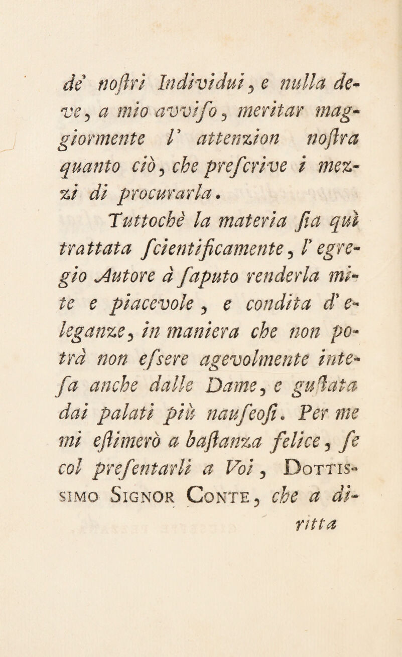 de noftri Indivìdui , e nulla de¬ ve , a mio avvifio, meritar mag¬ giormente V attenzion nofira quanto ciò, che prefcrive i mez¬ zi di procurarla. Tuttoché la materia fi a qui trattata fcientificamente, ! egre¬ gio tutore à fiaputo renderla mi¬ te e piacevole , e condita d* e- leganze, in maniera che non po¬ trà non efsere agevolmente iute- fa anche dalle Dame, e gufata dai palati piu naufeofi. Per me mi efiimerò a bafianza felice, f ? col prefentarli a Voi, Dottis» simo Signor Conte, che a di¬ ritta