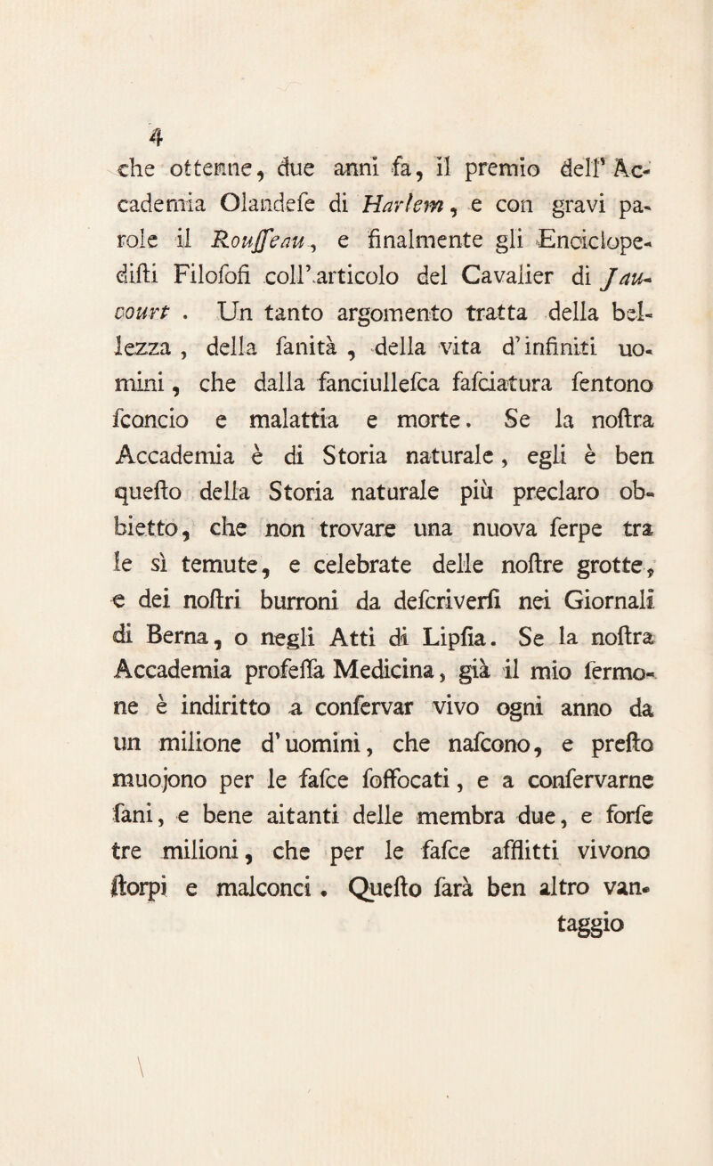 che ottenne, due anni fa, il premio delf Ac¬ cademia Olandefe di Harlem, e con gravi pa¬ role il Roujfeau, e finalmente gli Eneiciope- dirti Filofofi collbartieolo del Cavalier di Jau~ court . Un tanto argomento tratta della bel¬ lezza , della fanità , della vita d’infiniti uo¬ mini , che dalla fanciullefca fafciatura fentono fcancio e malattia e morte. Se la noftra Accademia è di Storia naturale, egli è ben querto della Storia naturale più preclaro ob- biette, che non trovare una nuova ferpe tra le sì temute, e celebrate delle noftre grotte-, e dei nortri burroni da deferiverfi nei Giornali di Berna, o negli Atti di Liplìa. Se la noftra Accademia profeflà Medicina , già il mio fermo- ne è indiritto a confervar vivo ogni anno da un milione d’uomini, che nafeono, e prefto muojono per le fafee fofFocati, e a confervarne fani, e bene aitanti delle membra due, e forfè tre milioni, che per le fafee afflitti vivono ftorpi e malconci * Querto farà ben altro van¬ taggio