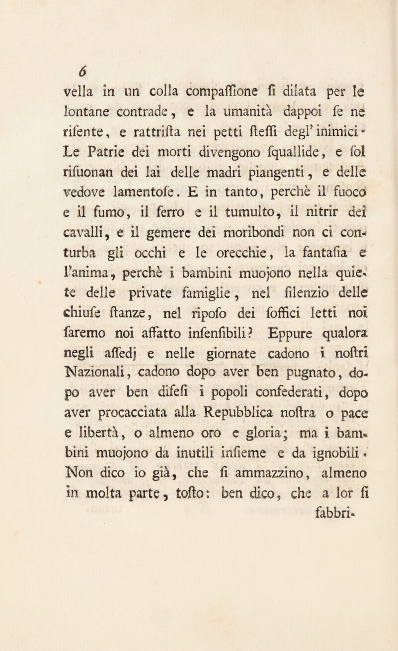 velia in un colla compaffione fi dilata per le lontane contrade, e la umanità dappoi fe ne rifente, e rattrifìa nei petti fiefll degl’inimici* Le Patrie dei morti divengono fquallide, e fol rifuonan dei lai delle madri piangenti, e delle vedove lamentofe. E in tanto, perchè il fuoco e il fumo, il ferro e il tumulto, il nitrir dei cavalli, e il gemere dei moribondi non ci con¬ turba gli occhi e le orecchie, la fantafia e Fanima, perchè i bambini muojono nella quie¬ te delle private famiglie, nel filenzio delle chiufe ftanze, nel ripofo dei foffici letti noi faremo noi affatto infenfibili ? Eppure qualora negli affedj e nelle giornate cadono i noftri Nazionali, cadono dopo aver ben pugnato, do¬ po aver ben difefì i popoli confederati, dopo aver procacciata alla Repubblica noftra o pace e libertà, o almeno oro e gloria; ma i barn* bini muojono da inutili infieme e da ignobili * Non dico io già, che fi ammazzino, almeno in molta parte, tolto : ben dico, che a lor fi fabbri-