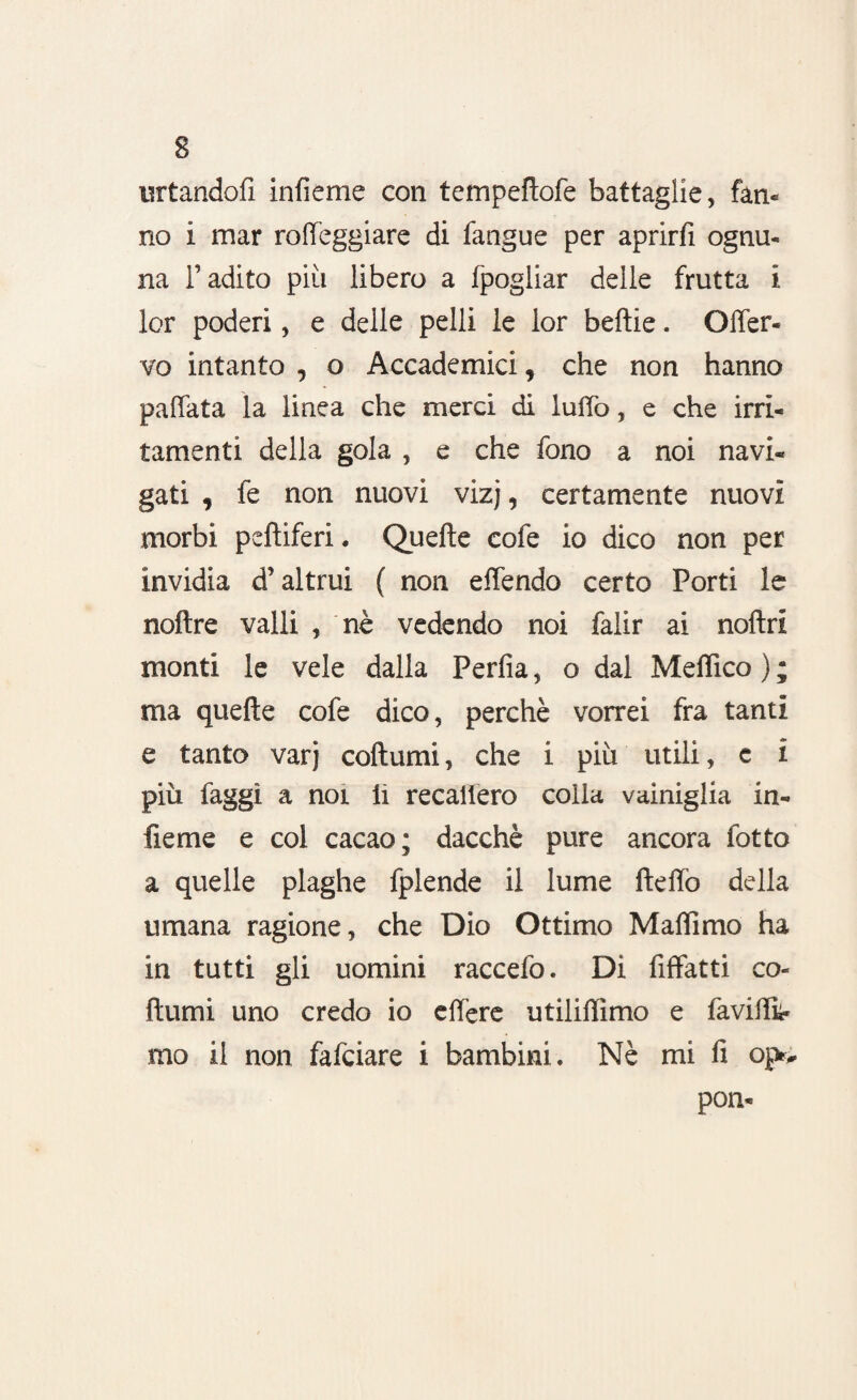 urtandoli infieme con tempeflofe battaglie, fan* no i mar rofteggiare di fangue per aprirfi ognu- na l’adito più libero a fpogliar delle frutta i lor poderi, e delle pelli le lor beftie. Offer- vo intanto , o Accademici, che non hanno pallata la linea che merci di lulTo, e che irri¬ tamenti della gola , e che fono a noi navi¬ gati , fe non nuovi vizj, certamente nuovi morbi pelliferi. Quelle cofe io dico non per invidia d’altrui ( non effendo certo Porti le noftre valli , nè vedendo noi falir ai noftri monti le vele dalla Perlìa, o dal Meflico ) ; ma quelle cofe dico, perchè vorrei fra tanti e tanto varj collumi, che i più utili, e i più faggi a noi li recaliero colla vainiglia in- fieme e col cacao; dacché pure ancora fotto a quelle plaghe fplende il lume lleffo della umana ragione, che Dio Ottimo Maflimo ha in tutti gli uomini raccefo. Di fiffatti co¬ llumi uno credo io effere utiliffimo e faviilk mo il non fafciare i bambini. Nè mi fi op> pon*