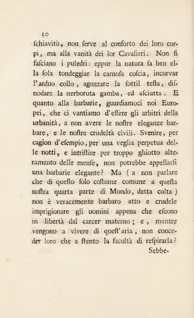 IO fchiavitu, non ferve a! conforto dei loro cor¬ pi, ma alla vanità dei lor Cavalieri. Non fi fafciano i puledri: eppur la natura fa ben el¬ la fola tondeggiar la carnofa cofcia, incurvar F arduo collo , aguzzare la fotti! tefta, dis¬ nodare la nerboruta gamba, ed afciutta . E quanto alla barbarie, guardiamoci noi Euro¬ pei, che ci vantiamo d’elfere gli arbitri della urbanità, a non avere le noftre eleganze bar¬ bare, e le noftre crudeltà civili. Svenire, per cagion d’efempio, per una veglia perpetua del¬ le notti, e intriftire per troppo ghiotto alte¬ ramente delle menfe, non potrebbe appellarli una barbarie elegante? Ma ( a non parlare che di quello folo coftume comune a quella noftra quarta parte di Mondo, detta colta ) non è veracemente barbaro atto e crudele imprigionare gli uomini appena che efeono in libertà dal career materno ; e , mentre vengono a vivere di quell’ aria, non conce¬ der loro che a ftento la facoltà di refpirarla? Sebbe-