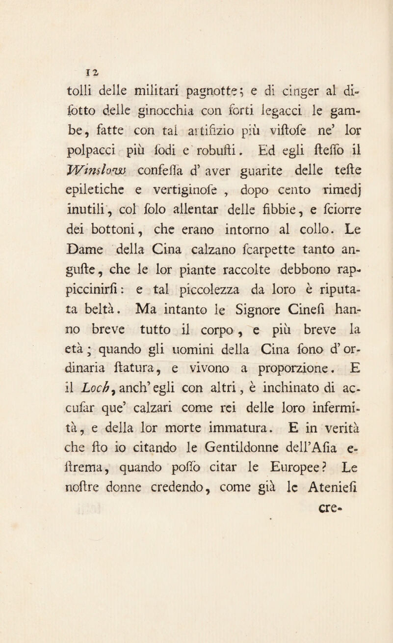 tolli delle militari pagnotte; e di cinger al di- lòtto delle ginocchia con forti legacci le gam¬ be, fatte con tal artifizio più viltofe ne5 lor polpacci più lodi e robufti. Ed egli Hello il Winstone confefla d’ aver guarite delle tefìe epiletiche e vertiginofe , dopo cento rimedj inutili, col folo allentar delle fibbie, e fciorre dei bottoni, che erano intorno al collo. Le Dame della Cina calzano fcarpette tanto an- gufte, che le lor piante raccolte debbono rap¬ piccinirli: e tal piccolezza da loro è riputa¬ ta beltà. Ma intanto le Signore Cinefi han¬ no breve tutto il corpo, e più breve la età ; quando gli uomini della Cina fono d’or¬ dinaria fiatura, e vivono a proporzione. E il Loch) anch’ egli con altri, è inchinato di ac¬ ca far que’ calzari come rei delle loro infermi¬ tà, e della lor morte immatura. E in verità che fio io citando le Gentildonne deH’Afia e» fìrema, quando pollò citar le Europee? Le noftre donne credendo, come già le Ateniell ere*