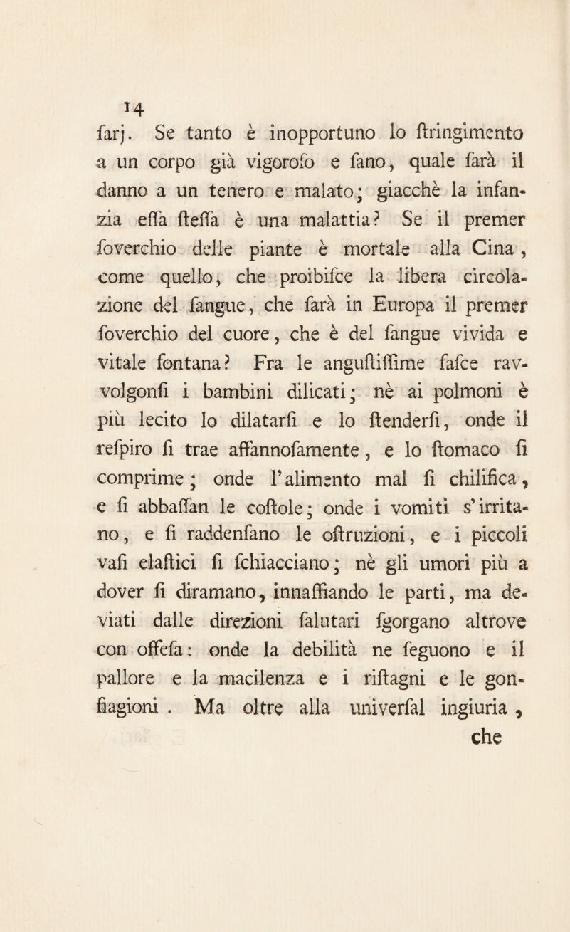 T4 farj. Se tanto è inopportuno lo ttringimento a un corpo già vigorofo e fano, quale farà il danno a un tenero e malato; giacché la infan¬ zia effa fteffà è una malattia? Se il premer foverchio delle piante è mortale alla Cina, come quello, che proihifce la libera circola¬ zione del (angue, che farà in Europa il premer foverchio del cuore, che è del fangue vivida e vitale fontana? Fra le anguftiffime fafce rav- volgonfì i bambini dilicati; nè ai polmoni è più lecito lo dilatarfi e lo ftenderfì, onde il refpiro fi trae affannofamente, e lo ftomaco fi comprime; onde l’alimento mal fi chilifica, e fi abbaffan le cottole; onde i vomiti s’irrita¬ no, e fi raddenfano le oftruzioni, e i piccoli vafi elaftici fi fchiacciano; nè gli umori più a dover fi diramano, innaffiando le parti, ma de¬ viati dalle direzioni falutari fgorgano altrove con offefa : onde la debilità ne feguono e il pallore e la macilenza e i rifìagni e le gon¬ fiagioni . Ma oltre alla univerfal ingiuria, che