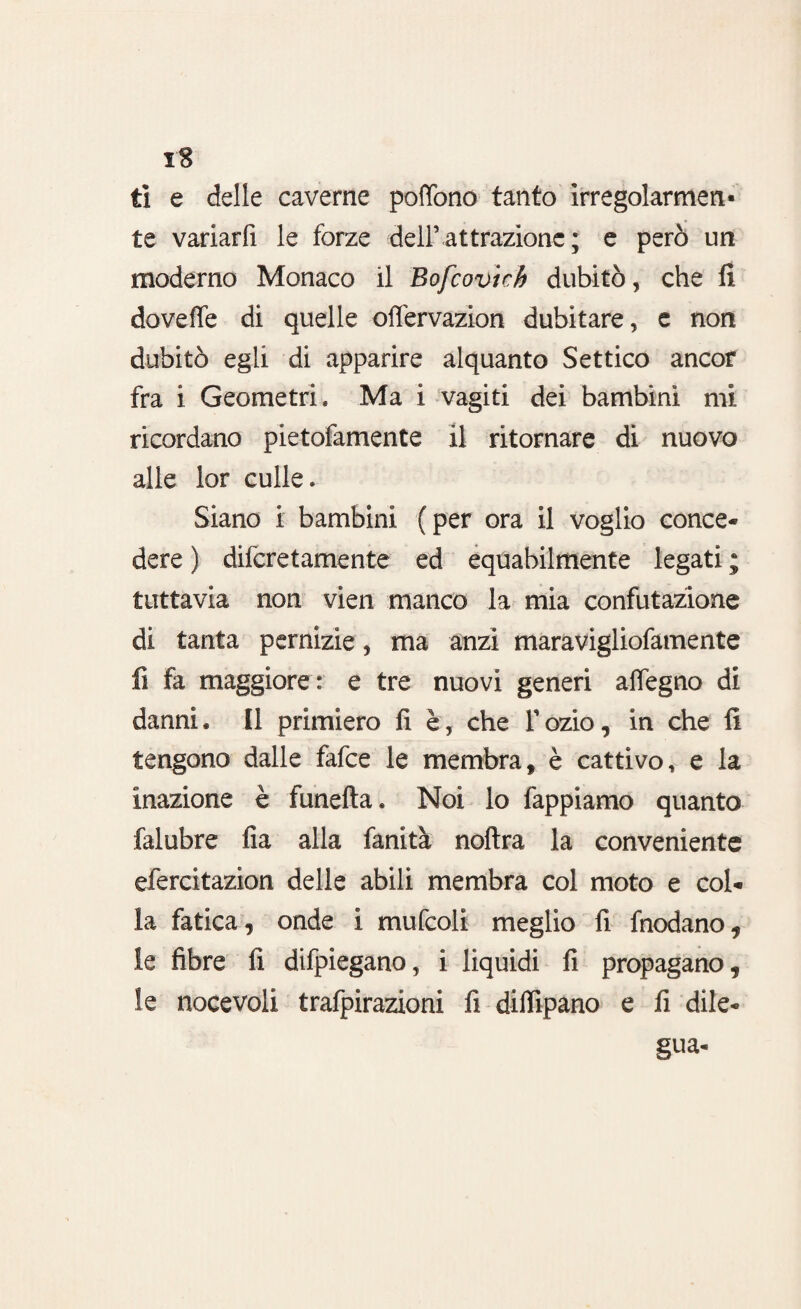 iS ti e delle caverne poffono tanto irregolarmen¬ te variarti le forze dell’attrazione ; e però un moderno Monaco il Bofcovich dubitò, che fi dovette di quelle oflervazion dubitare, c non dubitò egli di apparire alquanto Settico ancor fra i Geometri* Ma i vagiti dei bambini mi ricordano pietofamente il ritornare di nuovo alle lor culle* Siano i bambini (per ora il voglio conce¬ dere ) difcretamente ed equabilmente legati ; tuttavia non vien manco la mia confutazione di tanta pernizie, ma anzi maravigliofamente fi fa maggiore: e tre nuovi generi attegno di danni. Il primiero fi è, che Tozio, in che fi tengono dalle fafce le membra, è cattivo, e la inazione è funefta. Noi lo tappiamo quanto falubre fia alla fanità noftra la conveniente efercitazion delle abili membra col moto e col¬ la fatica, onde i mufcoli meglio fi frodano* le fibre fi difpiegano, i liquidi fi propagano, le nocevoli trafpirazioni fi dittipano e fi dile¬ gua-