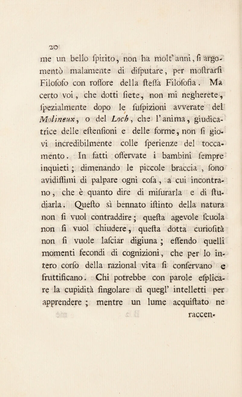 me un bello fpirito, non ha molf anni, fi argo¬ mentò malamente di difputare, per inoltrarli Filofofo con roffore della Iteffa Filofofia. Ma certo voi 9 che dotti fiete, non mi negherete , fpezialmente dopo le fufpizioni avverate dei Mplineux, o del Loch, che l’anima, giudica¬ trice delle eltenfioni e delle forme, non fi gio¬ vi incredibilmente colle fperienze del tocca¬ mente . In fatti offervate i bambini fempre inquieti ; dimenando le piccole braccia , fono avidiffimi di palpare ogni cofa , a cui incontra¬ no , che è quanto dire di mifurarla e di Itu- diarla. Quello sì bennato iftinto della natura non fi vuol contraddire; quella agevole fcuola non fi vuol chiudere, quella dotta curiofità non fi vuole lafciar digiuna ; effendo quelli momenti fecondi di cognizioni, che per Io in¬ tero corfo della razionai vita fi confervano e fruttificano. Chi potrebbe con parole efplica- re la cupidità Angolare di quegl’ intelletti per apprendere ; mentre un lume acquiftato ne raccen-