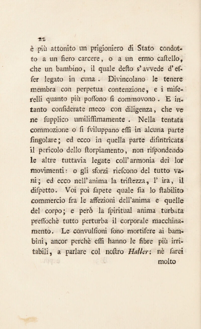 è più attonito un prigioniero di Stato condot¬ to a un fiero carcere, o a un ermo cartello, che un bambino, il quale defto s’avvede d’ef* fer legato in cuna . Divincolano le tenere membra con perpetua contenzione, e i raife- relli quanto più portano fi commovono . E in¬ tanto confiderate meco con diligenza, che ve ne fupplico umiliffimamente . Nella tentata commozione o fi fviluppano effi in alcuna parte Angolare; ed ecco in quella parte difintricata il pericolo dello ftorpiamento, non rifondendo le altre tuttavia legate coli’armonia dei lor movimenti: o gli sforzi riefcono del tutto va¬ ni; ed ecco nell’anima la tortezza, 1’ ira, il difpetto. Voi poi fapete quale fia lo ftabilito commercio fra le affezioni dell’anima e quelle del corpo; e però la fpiritual anima turbata prertòchè tutto perturba il corporale macchina- menta. Le convulfioni fono mortifere ai bam¬ bini, ancor perchè effi hanno le fibre più irri¬ tabili, a parlare col noflro Mailer: nè farei molto