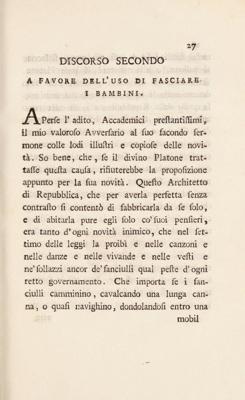 DISCORSO SECONDO' A FAVORE DELL’USO DI FASCIARE: I BAMBINI. Aperfe F adito. Accademici preftantiffimi, il mio valorofo Avverfario al fuo facondo fer- mone colle lodi iliuflxi e copiofe delle novi* tà. So bene * che, fe il divino Platone trat- taffe quella caufa, rifiuterebbe la propofizione appunto per la fua novità. Quello Architetto di Repubblica, che per averla perfetta fenza contrailo fi contentò di fabbricarla da fe folo, e di abitarla pure egli folo co’fuoi penfieri? era tanto d*ogni novità inimico, che nel fet- timo delle leggi la proibì e nelle canzoni e nelle danze e nelle vivande e nelle velli e ne’follazzi ancor de’fanciulli qual pelle d’ogni retto governamento. Che importa fe i fan¬ ciulli camminino, cavalcando una lunga can¬ na, o quafi navighino, dondolandoli entro una mobil