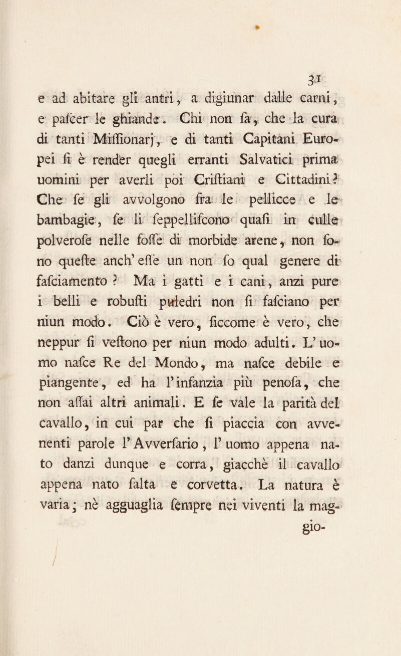 e ad abitare gli antri, a digiunar dalle carni, e palcer le ghiande . Chi non far* che la cura di tanti Miffionarj, e di tanti Capitani Euro¬ pei fi è render quegli erranti Salvatici prima uomini per averli poi Criftiani e Cittadini ? Che fe gli avvolgono fra le pellicce e le bambagie , fe li feppellifcono quali in culle polverofe nelle foffe di morbide arene, non fo¬ no quelle aneli elle un non fo qual genere di* fafeiamento ? Ma i gatti e i cani, anzi pure ì belli e robulti puledri non fi falciano per niun modo. Ciò è vero, ficcome è vero, che neppur fi veltono per niun modo adulti. U uo¬ mo nafee Re del Mondo, ma nafee debile e piangente, ed ha ¥ infanzia più penofa, che non affai altri animali. E fe vale la parità del cavallo, in cui par che fi piaccia con avve¬ nenti parole ¥ Avverfario , f uomo appena na¬ to danzi dunque e corra, giacché il cavallo appena nato falta e corvetta. La natura è varia ; nè agguaglia fèmpre nei viventi la mag- gio- /