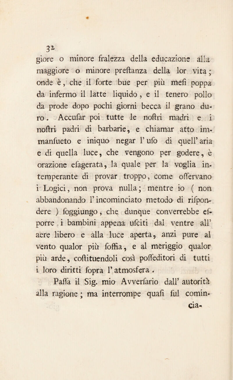 3% giore o minore fralezza della educazione alla maggiore o minore preftanza della lor vita ; onde è, che il forte bue per più mefi poppa da infermo il latte liquido , e il tenero pollo da prode dopo pochi giorni becca il grano du¬ ro . Accufar poi tutte le noftri madri e i noftri padri di barbarie, e chiamar atto im- manfueto e iniquo negar F ufo di quell’ aria e di quella luce, che vengono per godere, è orazione efagerata, la quale per la voglia in¬ temperante di provar troppo, come offervano i Logici, non prova nulla; mentre io ( non abbandonando l’incominciato metodo' di rifpon- dere ) foggiungo, che dunque converrebbe ef- porre i bambini appena ufciti dal ventre ali5 aere libero e alla luce aperta, anzi pure al vento qualor più foffia, e al meriggio qualor più arde, coftituendoli così poffeditori di tutti i loro diritti fopra l’atmosfera . Paffa il Sig. mio Avverfario dall9 autorità alla ragione ; ma interrompe quafi fui comin-