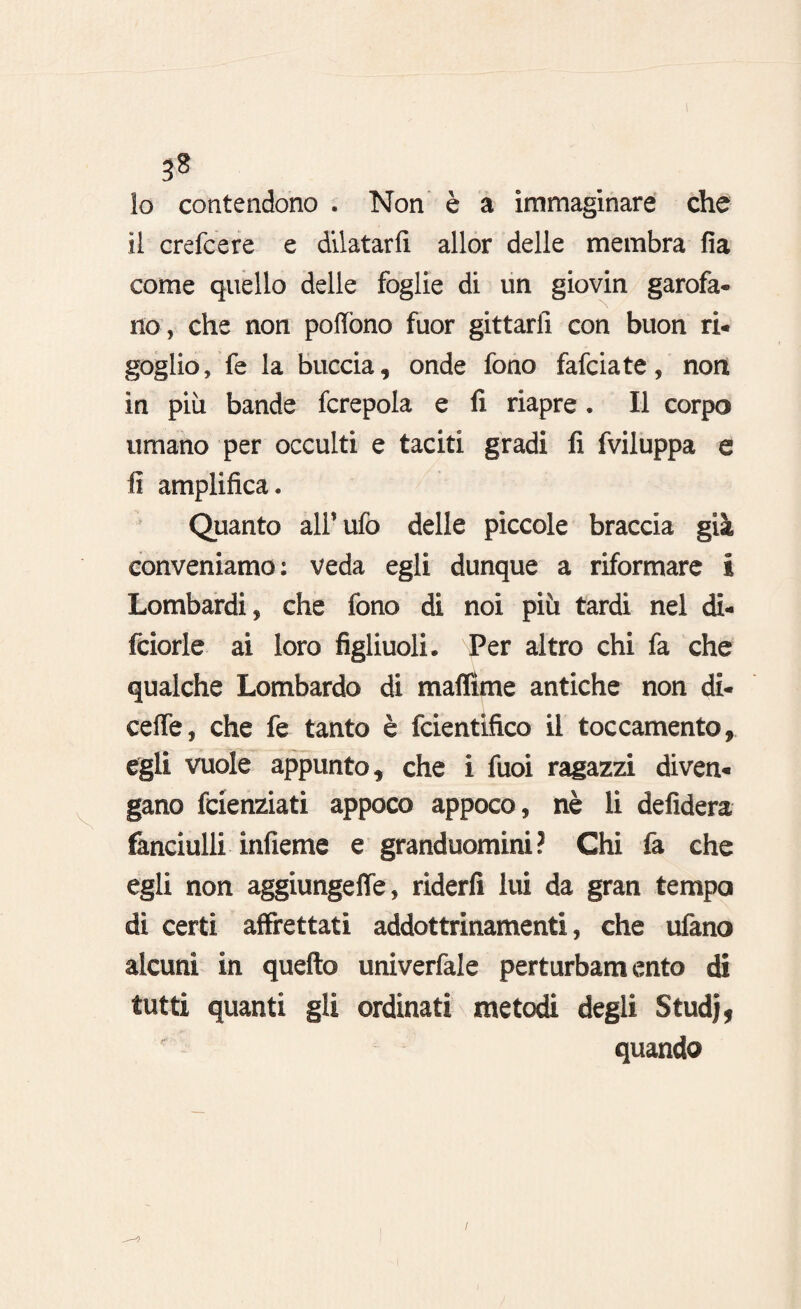 10 contendono . Non è a immaginare che 11 crefcere e dilatarli allor delle membra fia come quello delle foglie di un giovin garofa¬ no, che non poflòno fuor gittarii con buon ri¬ goglio, fe la buccia, onde fono fafciate, non in più bande fcrepola e fi riapre . Il corpo umano per occulti e taciti gradi fi fviluppa e fi amplifica. Quanto all'ufo delle piccole braccia già conveniamo: veda egli dunque a riformare i Lombardi, che fono di noi più tardi nel di- fciorle ai loro figliuoli. Per altro chi fa che qualche Lombardo di maffime antiche non di- celfe, che fe tanto è fcientifico il toccamente, egli vuole appunto, che i fuoi ragazzi diven¬ gano feienziati appoco appoco, nè li defidera fanciulli infieme e granduomini ? Chi fa che egli non aggiungeffe, riderli lui da gran tempo di certi affrettati addottrinamenti, che ufano alcuni in quello univerfale perturbamento di tutti quanti gli ordinati metodi degli Studj, quando