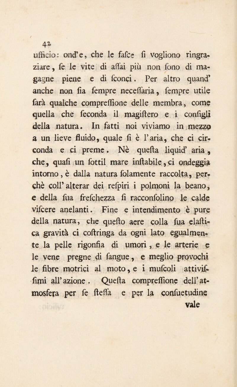 ufficio: oncfe, che le fafce fi vogliono ringra¬ ziare , fe le vite di affai più non fono di ma¬ gagne piene e di fconci. Per altro quand’ anche non fia Tempre neceffaria, Tempre utile farà qualche compreffione delle membra, come quella che feconda il magiftero e i configli della natura. In fatti noi viviamo in mezzo a un lieve fluido, quale fi è l’aria, che ci cir¬ conda e ci preme. Nè quefta liquid’ aria, che, quali un fottil mare inftabile,ci ondeggia intorno, è dalla natura folamente raccolta, per¬ chè colf alterar dei refpiri i polmoni la beano, e della fua frefchezza fi racconfolino le calde vilcere anelanti. Fine e intendimento è pure della natura, che quello aere colla fua elalti- ca gravità ci coftringa da ogni lato egualmen¬ te la pelle rigonfia di umori, e le arterie e le vene pregne di fangue, e meglio provochi le fibre motrici al moto, e i mufcoli attivif- fimi all’ azione . Quella compreflione dell’ at¬ mosfera per fe fteffa e per la confuetudine vale