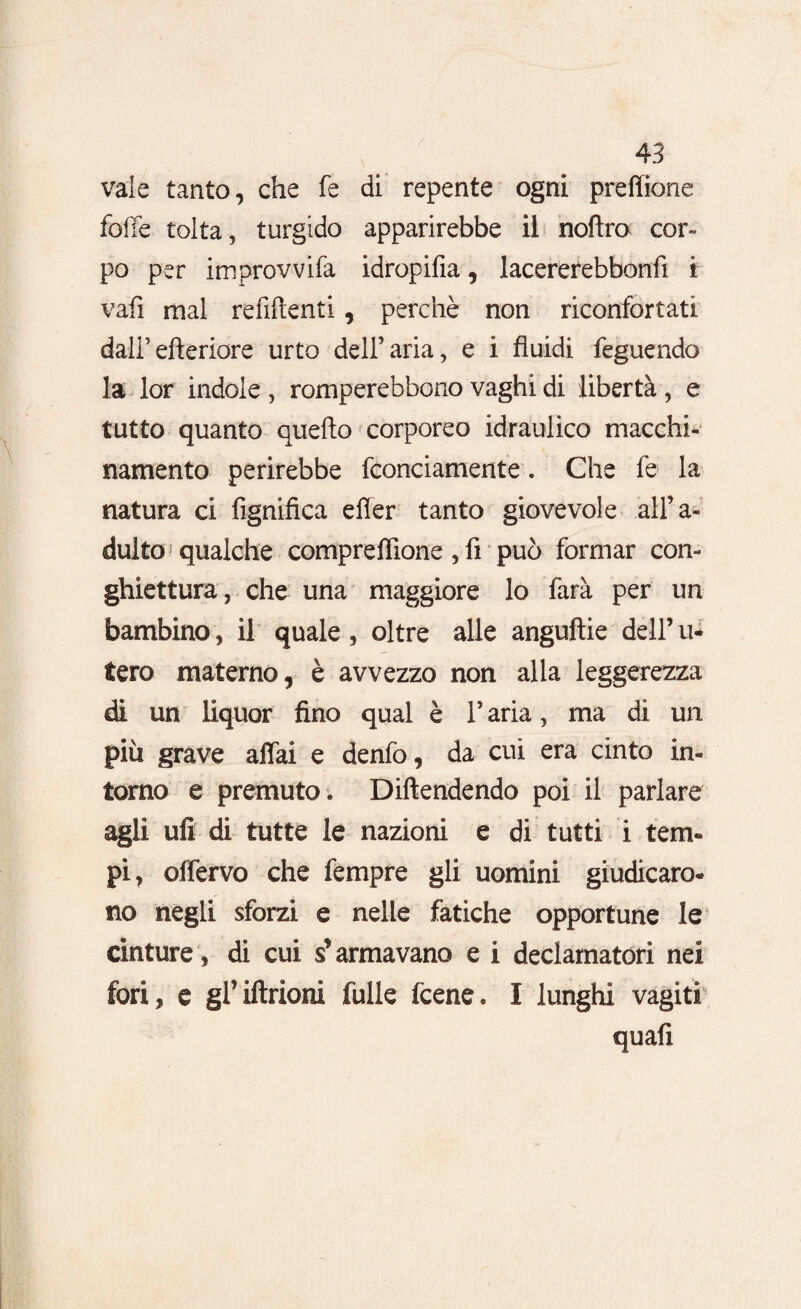 vaie tanto, che fe di repente ogni prefìttone foffe tolta, turgido apparirebbe il noflro cor¬ po per improvvifa idropifia, lacererebbonfi f vafi mal refluenti, perchè non riconfortati dall’efteriore urto dell’aria, e i fluidi feguendo la lor indole , romperebbono vaghi di libertà , e tutto quanto quello corporeo idraulico macchi- namento perirebbe fconciamente. Che fe la natura ci fignifica efler tanto giovevole all’a¬ dulto? qualche comprefiione , fi può formar con- ghiettura, che una maggiore lo farà per un bambino, il quale , oltre alle anguille dell’ u- tero materno, è avvezzo non alla leggerezza di un liquor fino qual è l’aria, ma di un più grave affai e denfo, da cui era cinto in¬ torno e premuto. Diftendendo poi il parlare agli ufi di tutte le nazioni e di tutti i tem¬ pi, offervo che fempre gli uomini giudicaro¬ no negli sforzi e nelle fatiche opportune le cinture, di cui s’armavano e i declamatori nei fori, e gl’iftrioni fulle fcene. I lunghi vagiti quali