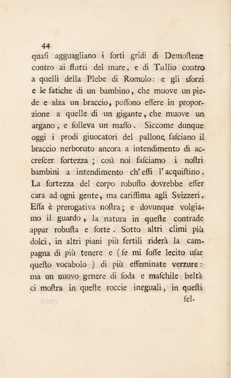 quali agguagliano i forti gridi di Demoftene contro ai flutti del mare, e di Tullio contro a quelli della Plebe di Romolo: e gli sforzi e le fatiche di un bambino, che muove un pie¬ de e alza un braccio, poflòno eflère in propor¬ zione a quelle di un gigante, che muove un argano , e folleva un mallo. Siccome dunque oggi i prodi giuocatori del pallone, fafciano il braccio nerboruto ancora a intendimento di ac- crefcer fortezza ; così noi fafciamo i noftri bambini a intendimento eh’ elfi P acquiftino « La fortezza del corpo robufto dovrebbe effer cara ad ogni gente, ma cariflima agli Svizzeri„ Effa è prerogativa nofìra; e dovunque volgia¬ mo il guardo , la natura in quefte contrade appar robufta e forte . Sotto altri climi più dolci, in altri piani più fertili riderà la cam¬ pagna di più tenere e ( fe mi foffe lecito ufar quello vocabolo ) di più effeminate verzure : ma un nuovo genere di foda e mafchile beltà ci moftra in quefte roccie ineguali , in quefti fel-