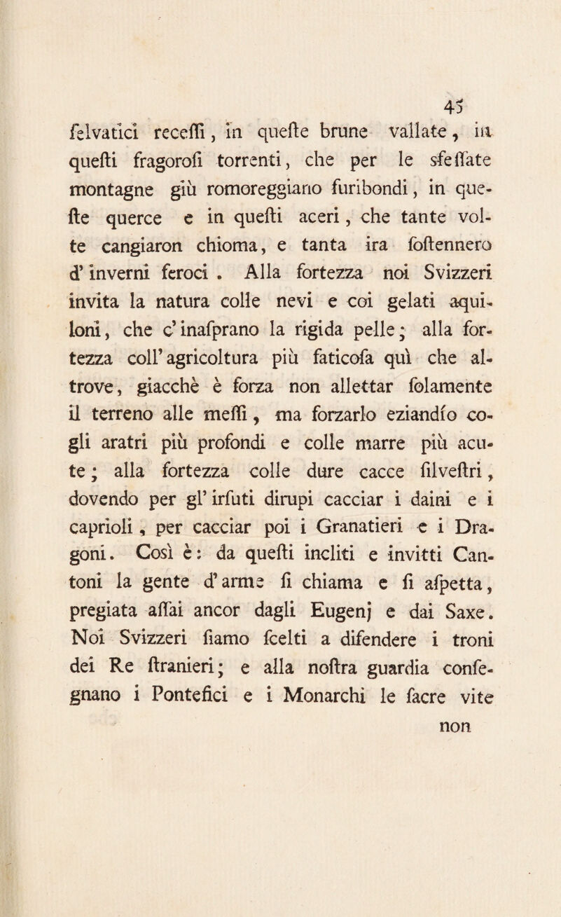 felvatici receffi, in quelle brune vallate, in quelli fragorofi torrenti, che per le sfeffate montagne giù romoreggiano furibondi, in que¬ lle querce e in quelli aceri, che tante vol¬ te cangiaron chioma, e tanta ira follennero d’inverni feroci . Alla fortezza noi Svizzeri invita la natura colle nevi e coi gelati aqui¬ loni, che c’inafprano la rigida pelle; alla for¬ tezza coll’agricoltura più faticofa qui che al¬ trove, giacché è forza non allettar folamente il terreno alle meffi, ma forzarlo eziandio co¬ gli aratri più profondi e colle marre più acu¬ te ; alla fortezza colle dure cacce filvefiri, dovendo per gl’ irfuti dirupi cacciar i daini e i caprioli, per cacciar poi i Granatieri e i Dra¬ goni. Così è: da quelli incliti e invitti Can¬ toni la gente d’arme fi chiama e fi afpetta, pregiata affai ancor dagli Eugenj e dai Saxe. Noi Svizzeri fiamo fcelti a difendere i troni dei Re llranieri; e alla noftra guardia confe- gnano i Pontefici e i Monarchi le facre vite non