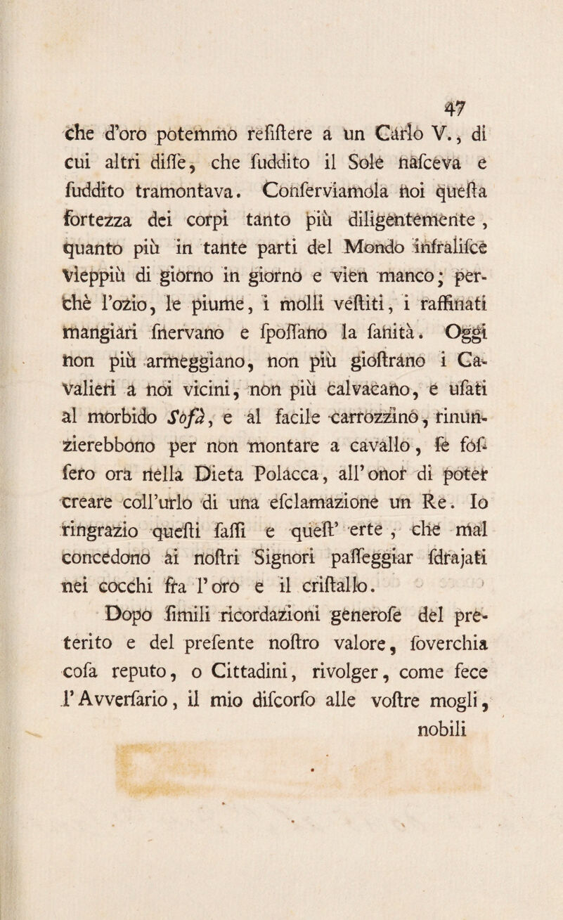 che d’oro potemmo refiftere a un Carlo Y. * di cui altri dille, che (addito il Sole nafceva e fuddito tramontava. Conferviamóla ftoi quella fortezza dei corpi tanto più diligèntemente, quanto più in tante parti del Mondo infralifcé Vieppiù di giórno in giorno e ~vien manco; per¬ chè l’ozio, le piume, i molli veftiti, i raffinati mangiari fnervano e fpoffano la fahità. Oggi non più armeggiano, non più gioftràno i Ca¬ valieri a noi vicini, non più calvacano, è ufati al morbido Sofà, e al facile carrozzino, rinun- zierebbono per non montare a cavallo, fé fófc fero ora rtélla Dieta Polacca, all’onor di potei: creare coll’urlo di una efclamazione un Re. Io ringrazio quelli fallì e quell’ erte , che mal concedano ài nollri Signori palleggiar fdrajati nei cocchi fra Poro e il crillallo. 1 Dopo limili ricordazìoni gènerofe del pre¬ terito e del prefente noltro valore, foverchia cofa reputo, o Cittadini, rivolger, come fece PAvverfario, il mio difcorfo alle voftre mogli, nobili