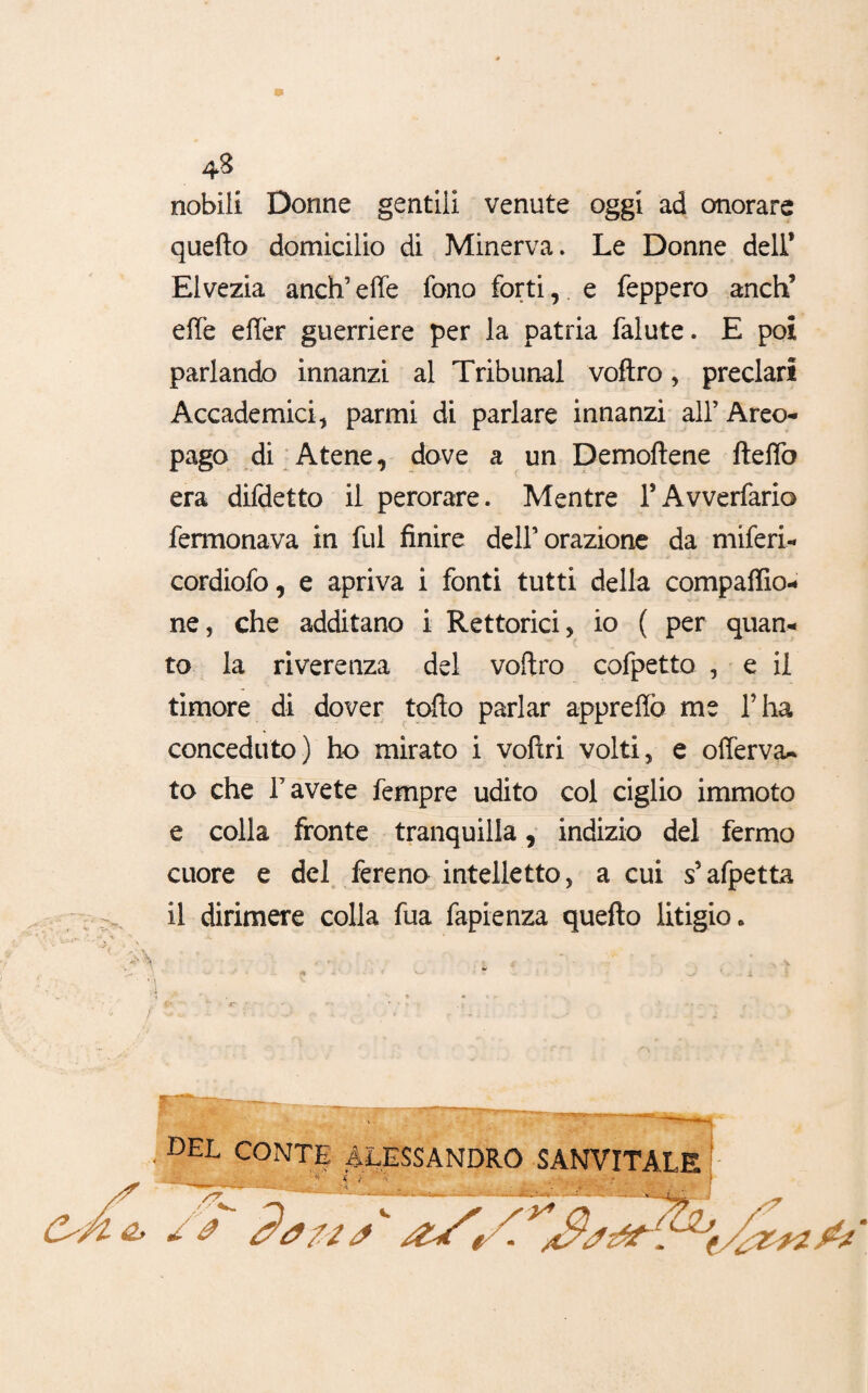 43 nobili Donne gentili venute oggi ad onorare quello domicilio di Minerva» Le Donne dell’ Elvezia anch’ effe fono forti, e feppero anch’ effe effèr guerriere per la patria falute. E poi parlando innanzi al Tribunal voftro, preclari Accademici* parmi di parlare innanzi all’ Areo¬ pago di Atene, dove a un Demoftene fteffo era difdetto il perorare. Mentre rAvverfario fermonava in fui finire del! orazione da miferi- cordiofo, e apriva i fonti tutti della compaffìo- ne, che additano i Rettorici, io ( per quan¬ to la riverenza del voftro cofpetto , e il timore di dover tolto parlar appreffò me l’ha conceduto) ho mirato i voftri volti, e offerva- to che l’avete fempre udito col ciglio immoto e colla fronte tranquilla, indizio del fermo cuore e del fereno intelletto, a cui s’afpetta il dirimere colla fua fapienza quello litigio. del CONTE ALESSANDRO SANVITALE ' ... ___ 1 * .{ /