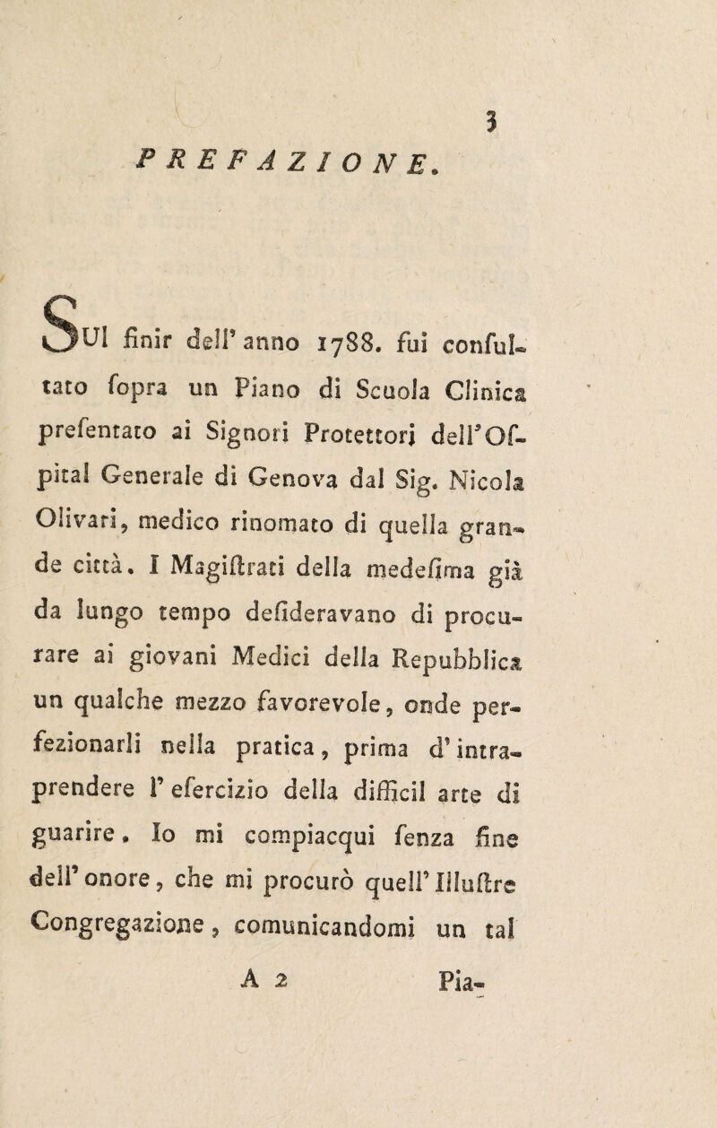 prefazione. Sui finir dell’anno 1788. fui confu¬ tato fopra un Piano di Scuola Clinica prefentaio ai Signori Protettori dell’Of- pital Generale di Genova dal Sig. Nicola Olivari, medico rinomato di quella gran¬ de città. I Magiftrati della medefima già da lungo tempo desideravano di procu¬ rare ai giovani Medici della Repubblica un qualche mezzo favorevole, onde per¬ fezionarli nella pratica , prima d5 intra¬ prendere P efercizio della diffidi arte di guarire. Io mi compiacqui fenza fine dell’onore, che mi procurò quell’Illuftre Congregazione, comunicandomi un tal A 2 Pia-