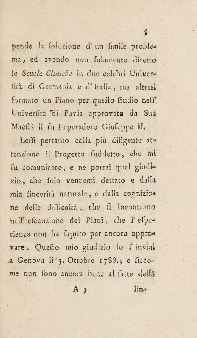 pende la (dazione cP un fimife ptoble* ina > ed avenda non folamente diretto le Scuole Cliniche in due celebri Uni ve f-* fità di Germania e a Italia, ma altresì formato uri Piano per quello ftudio nell* Ùniverfità Hi Pavia approvato da SUA Maefià il fu Imperadore Giufeppe IL Leffi pertanto colla più diligente tensione il Progettò fuddetto 9 che ini fu comunicato, e ne portai quel giudi** zio 5 che Palo ventiemi dettato e dalla mia fincerità naturale, e dalla cognizio¬ ne delle difficoltà , che il incontrano he IP efècuziohe dei Piani ? che V efpe* f.ienza non hà fapiìto per ancora appro^ vare. Quefto mio giudizio io F inviai A Genova li 3. Ottobre 1788.5 é liccd^ me non fono ancora bene al fatto deìft A j ' lift* t