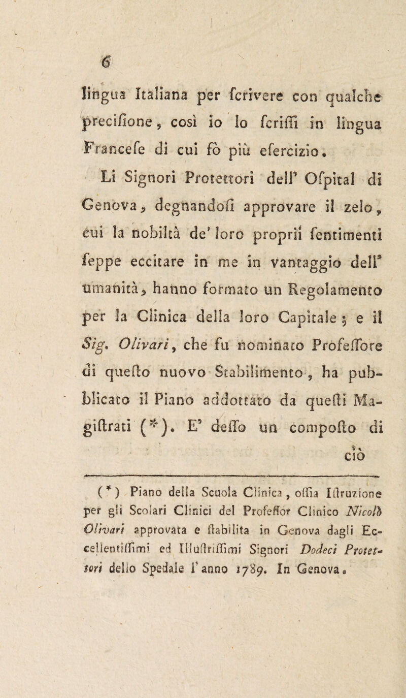 lingua Italiana per feri ve re con gualcire precisone, così io lo fcriffi in lingua Francefe di cui fò più eferclzio. Li Signori Protettori dell’ Ofpital di Genova, degnandoli approvare il zelo, cui la nobiltà de’ loro propri! fentirnenti feppe eccitare in me in vantaggio dell1 umanità, hanno formato un Regolamento per la Clinica della loro Capitale ; e il Sig* Olivarì, che fu nominato PròfefTore di quello nuovo Stabilimento 9 ha pub¬ blicato i! Piano addottalo da quelli Ma- gi(Irati (  ). E’ dello un comporto di % K CiO (*) Piano della Scuola Clinica, olTia Irruzione per gli Scolari Clinici de! Proleór Clinico Nicolò Olivati approvata e Inabilita in Genova dagli Ec- cellentiffimi ed Ululiti Ili mi Signori Dodecì Protet- tori delio Spedale fanno 1789. In Genova»