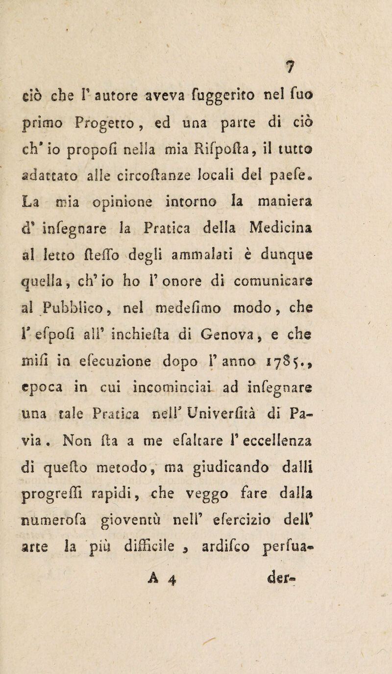 ciò che P autore aveva Suggerito nel fuo primo Progetto , ed una parte di ciò eh5 io propoli nella mia Rifpofta, il tutto adattato alle circoftanze locali del paefe® La mia opinione intorno la maniera cT infegoare la Pratica della Medicina al letto fi e fio degli ammalati è dunque quella 9 eh’ io ho P onore di comunicare al Pubblico 5 nel medefimo modo, che r efpofi alP inchieda di Genova, e che mifi in efecuzione dopo Panno 17S5.* epoca in cui incominciai ad in legna re una tale Pratica nell3 Univerfità di Pa¬ via • Non il a a me efaltare P eccellenza di quello metodo , ma giudicando dalli progredì rapidi 9 che veggo fare dalla numerofa gioventù nelP efercizlo delP arte la più difficile 3 ardifeo perfua* A 4 cUr*