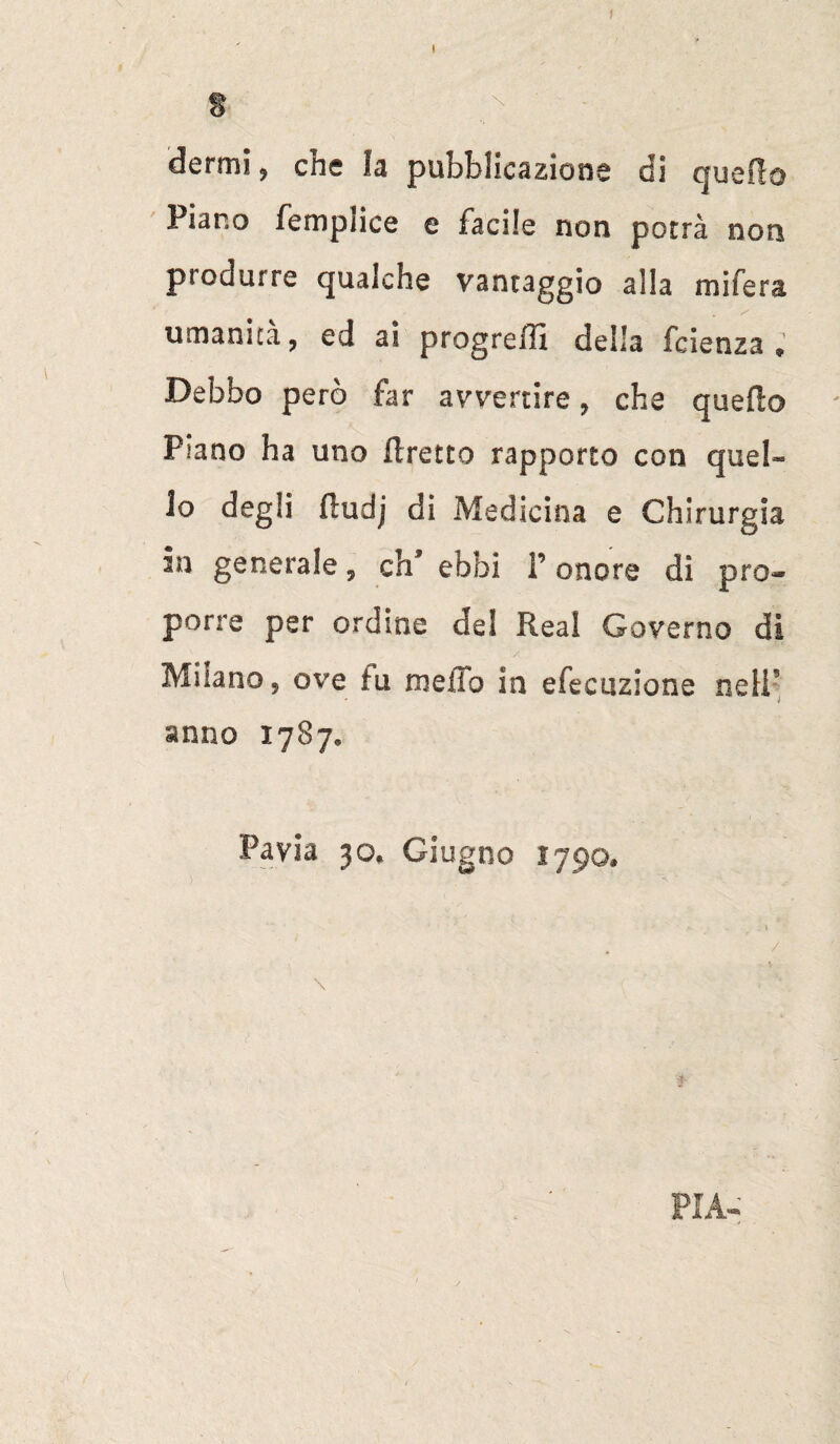 g dermi ? che fa pubblicazione di quello Piano fempiice e facile non porrà non piodurre qualche vantaggio alla mifera umanità, ed ai progredì della fcienza » Debbo però far avvertire, che quello Piano ha uno Uretre rapporto con quel¬ lo degli fludj di Medicina e Chirurgia in generale y eh9 ebbi P onore di pro¬ porre per ordine del Rea! Governo di Milano 5 ove tu melio in efecuzione nell’ anno 1787. Pavia 30* Giugno 1790, /