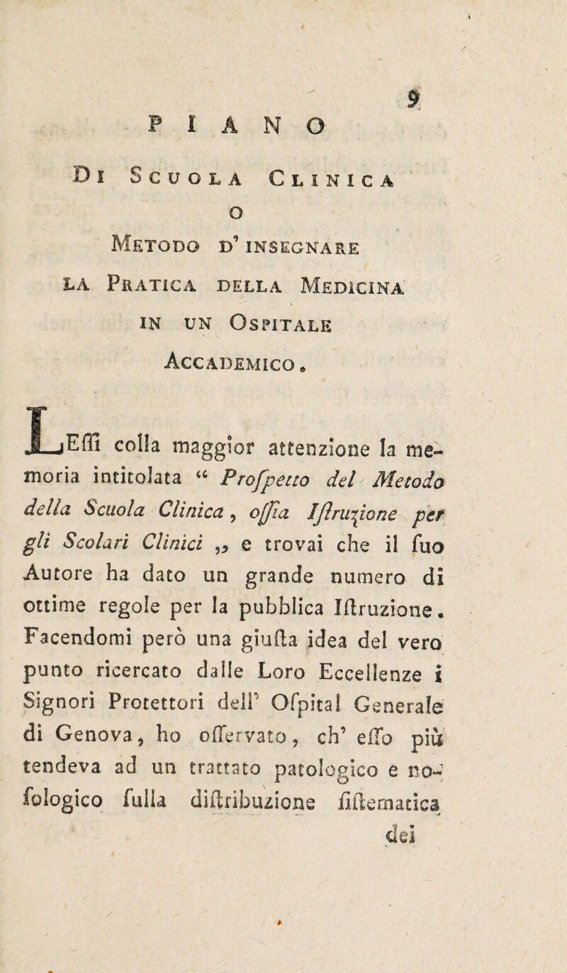 ? PIANO Di Scuola Clinica o Metodo d’ insegnare la Pratica della Medicina in un Ospitale Accademico. X-jEffi colla maggior attenzione la me¬ moria intitolata “ Profpeuo del Metodo della. Scuola Clinica, oflìa IJìru^ione per gli Scolari Clinici ,, e trovai che il fuo Autore ha dato un grande numero di ottime regole per la pubblica ìftruzione. Facendomi però una giuda idea del vero punto ricercato dalle Loro Eccellenze i Signori Protettori deli’ Ofpital Generale di Genova, ho offervato, eh’ elio più tendeva ad un trattato patologico e no- fologico fuila diflribuzione fi (tematica dei