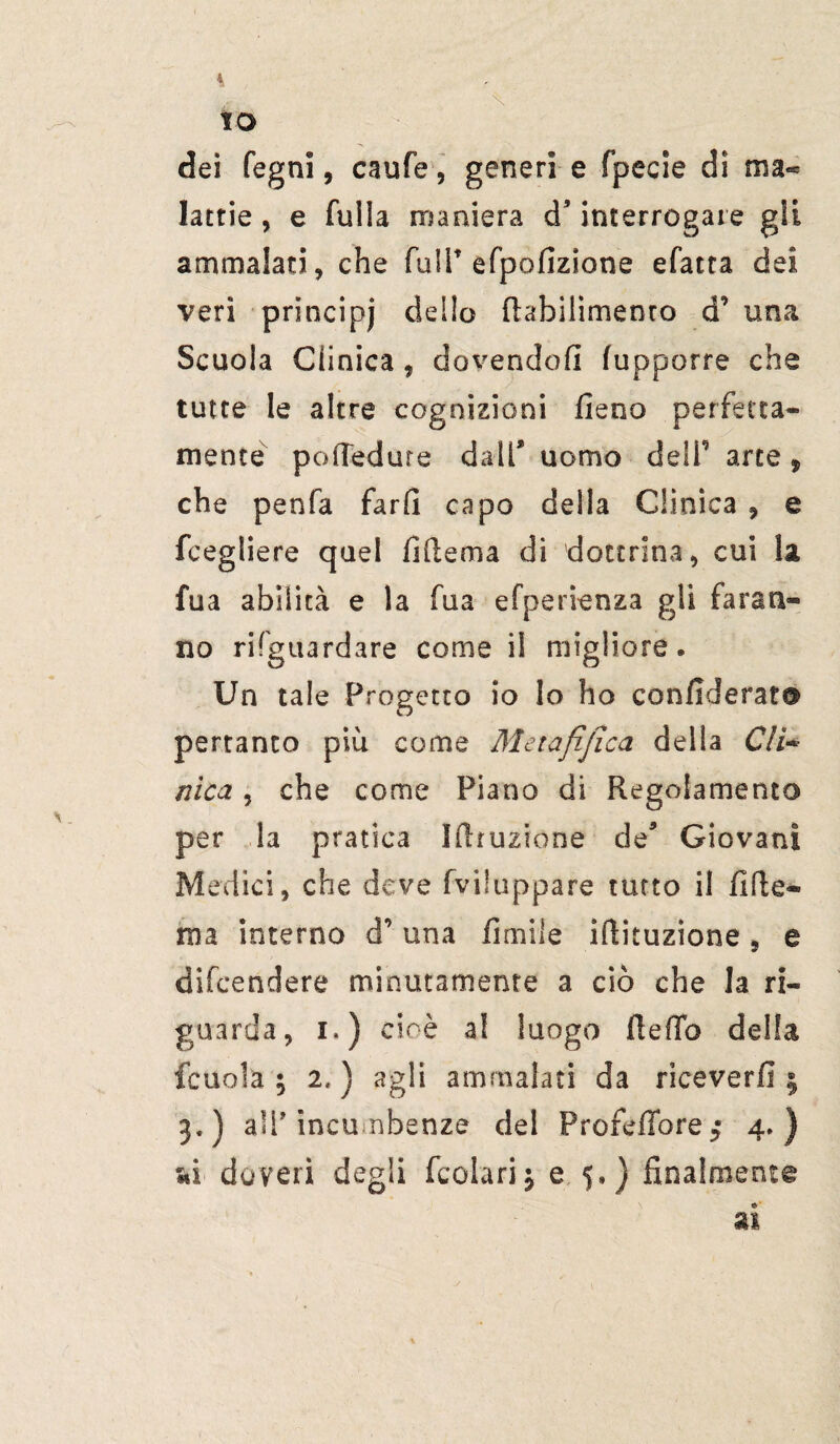 x IO dei fegni, caufe, generi e fpecie dì ma¬ lattie , e fulla maniera d’ interrogare gli ammalati, che fall* efpofizione efatra dei veri principi dello fhbilimento d una Scuola Clinica „ dovendoli lupporre che tutte le altre cognizioni fieno perfetta¬ mente pofiedure dall* uomo deli arte , che penfa fard capo della Clinica , e fcegliere quel fi Ile ma di dottrina, cui la fua abilità e la fua efperienza gli faran¬ no riguardare come i! migliore. Un tale Progetto io lo ho confiderà?® pertanto più come Metafijica della C/i* nica, che come Piano di Regolamento per la pratica Sfhuzione de* Giovani Medici, che deve fviluppare tutto il filic¬ ina interno d una fimile ifiituzione, e difcendere minutamente a ciò che la ri¬ guarda, i.) cioè a! luogo fìelTo della {cuoia ; 2,) agli ammalati da riceverli ; 3.) aSf incombenze del ProfdTore^ 4.) «i doveri degli fcolarij e 5.) finalmente ai