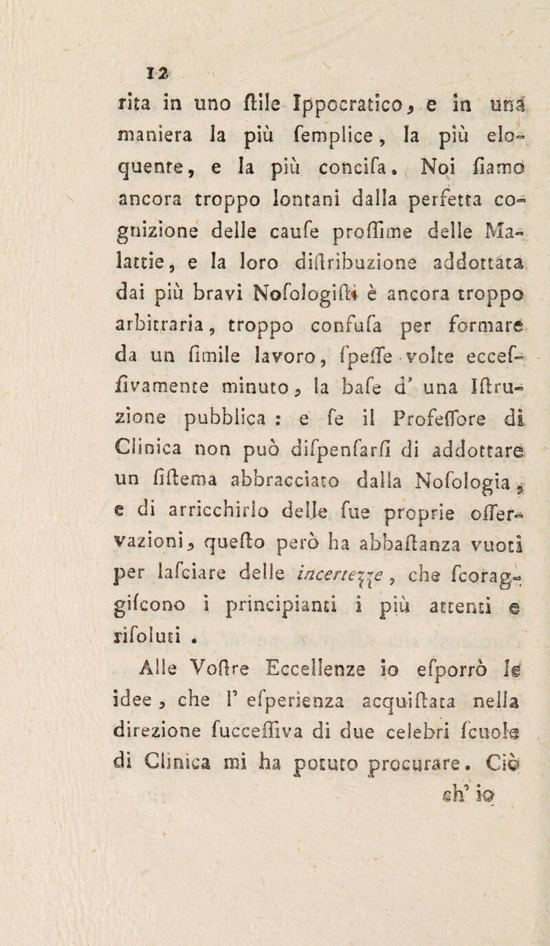 maniera la più fempiice, la più elo¬ quente, e la più coneifa, Noi fiamd ancora troppo lontani dalla perfetta co¬ gnizione delle caufe profiline delle Ma¬ lattie, e la loro diftribuzione addottala dai più bravi NofologifU è ancora troppo arbitraria, troppo confala per formare da un (limile lavoro, fpefTe volte eccef- fivamente minuto, la bafe d una Ifiru- zione pubblica : e fe il Profeflbre di Clinica non può difpenfarfi di addottare un fifiema abbracciato dalla Nofologia 5 e di arricchirlo delle fue' proprie oiTer- vazioni* quello però ha abbaftanza vuoti per lafciare delle incerte^e, che fcorag- gifcono i principianti i più attenti e rifoluti • Alle Voli re Eccellenze io efporrò lg idee , che P efperienza acquiftata nella direzione fucceffiva di due celebri fcuola di Clinica mi ha potuto procurare, Ciò ih’ io