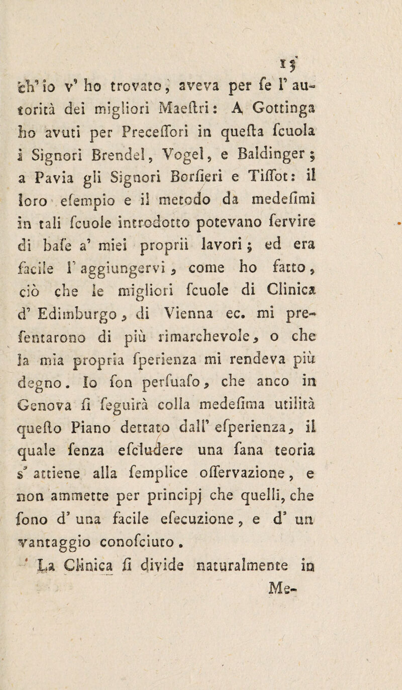 *3 cV io v9 ho trovato, aveva per fe F au¬ torità dei migliori Maeftri t A Gottinga ho avuti per Preceffori in quella fcuola i Signori Brande! 9 Vogai , e Baldinger § a Pavia gli Signori Borile ri e Tìfifoti ii loro efempio e i! metodo da medefìmi in tali fcuole introdotto potevano fervire di bafe a’ miei propri! lavori ; ed era facile 1’ aggiungervi , come ho fatto 9 ciò che le migliori fcuole di Clinica d’ Edimburgo * di Vienna ec. mi pre- fentarooo di più rimarchevole, o che la mìa propria fperienza mi rendeva piu degno. Io fon perfuafo * che anco in Genova fi feguirà colla medefima utilità quello Piano dettato dall’ efperienza* il quale fenza efcluoere una fana teoria s* attiene alia femplice offervazione , e non ammette per principi che quelli, che fono d3 una facile efecuzione 9 e d9 uri vantaggio conofciuto . La Clinica fi divide naturalmente io Me-