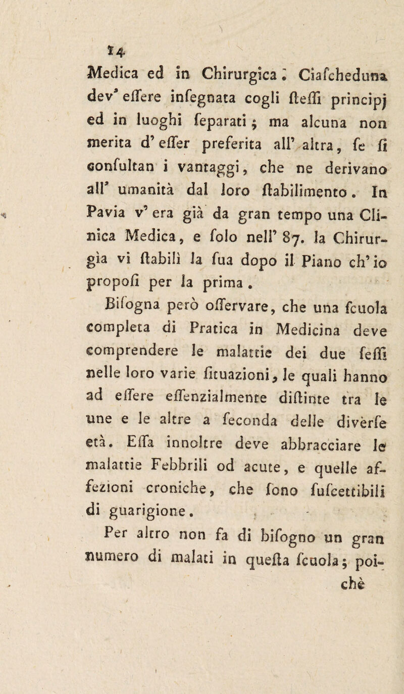 1 Ì4 N Medica ed in Chirurgica ; Ciafcheduna. decedere infegnata cogli ftefli princìpi ed in luoghi feparati ; ma alcuna non inerita d’efler preferita all’ altra, fe fi «onfultan i vantaggi, che ne derivano all’ umanità dal loro ftabilimento. In Pavia v’ era già da gran tempo una Cli¬ nica Medica, e folo nell’ 87. la Chirur¬ gia vi {labili la fua dopo il Piano eh’ io propoli per la prima . Bhogna però olìervare, che una fcuola completa di Pratica in Medicina deve comprendere le malattie dei due feffi nelle loro varie lunazioni^ le quali hanno ad ellere effenzialrnente diftinte tra le une e le altre a feconda delle divèrfe età. E (fa innoltre deve abbracciare le malattie Febbrili od acute, e quelle af¬ fezioni croniche, che fono fufeeetibiii di guarigione. Per altro non fa di bifogno un gran numero di malati in quella fcuola; poi» chè 1