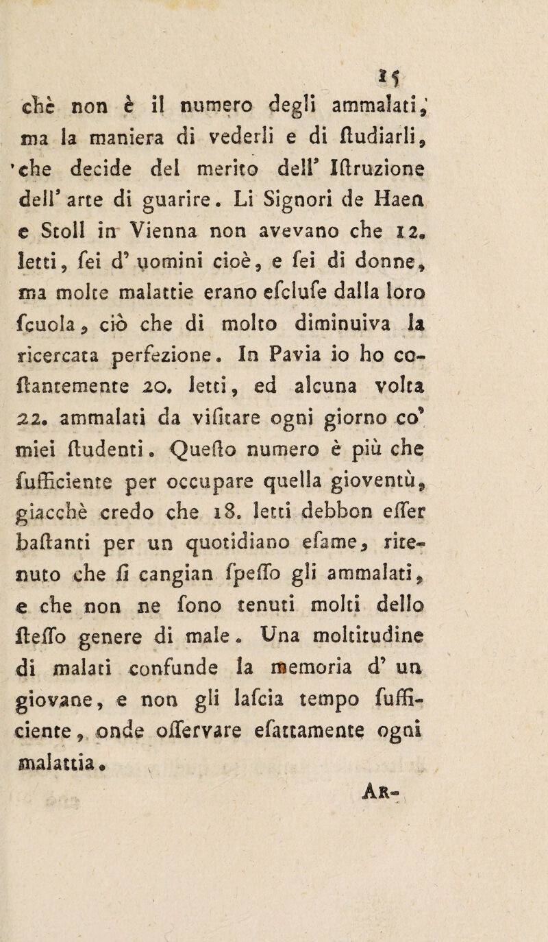 ìs clic non è i! numero degli ammalati, ma la maniera di vederli e di fludiarli, 'che decide del merito dell9 Iftruzione dell’arte di guarire. Li Signori de Haea e Scoli in Vienna non avevano che iz9 letti, fei d' uomini cioè, e fei di donne, ma molte malattie erano efclufe dalla loro fenda, ciò che di molto diminuiva la ricercata perfezione. Io Pavia io ho co¬ llantemente 20. letti, ed alcuna volta 22. ammalati da vifitare ogni giorno co* miei fiudenti. Quello numero è piu che fufficiente per occupare quella gioventù, giacché credo che 18, letti debbon effer badanti per un quotidiano efame, rite¬ nuto che fi cangian fpeffo gli ammalati, e che non ne fono tenuti molti dello delio genere di male « Una moltitudine di malati confonde la memoria d’ un giovane, e non gli lafcia tempo fuffi¬ ciente , onde oJTervare efattamente ogni malattia® Ar-,