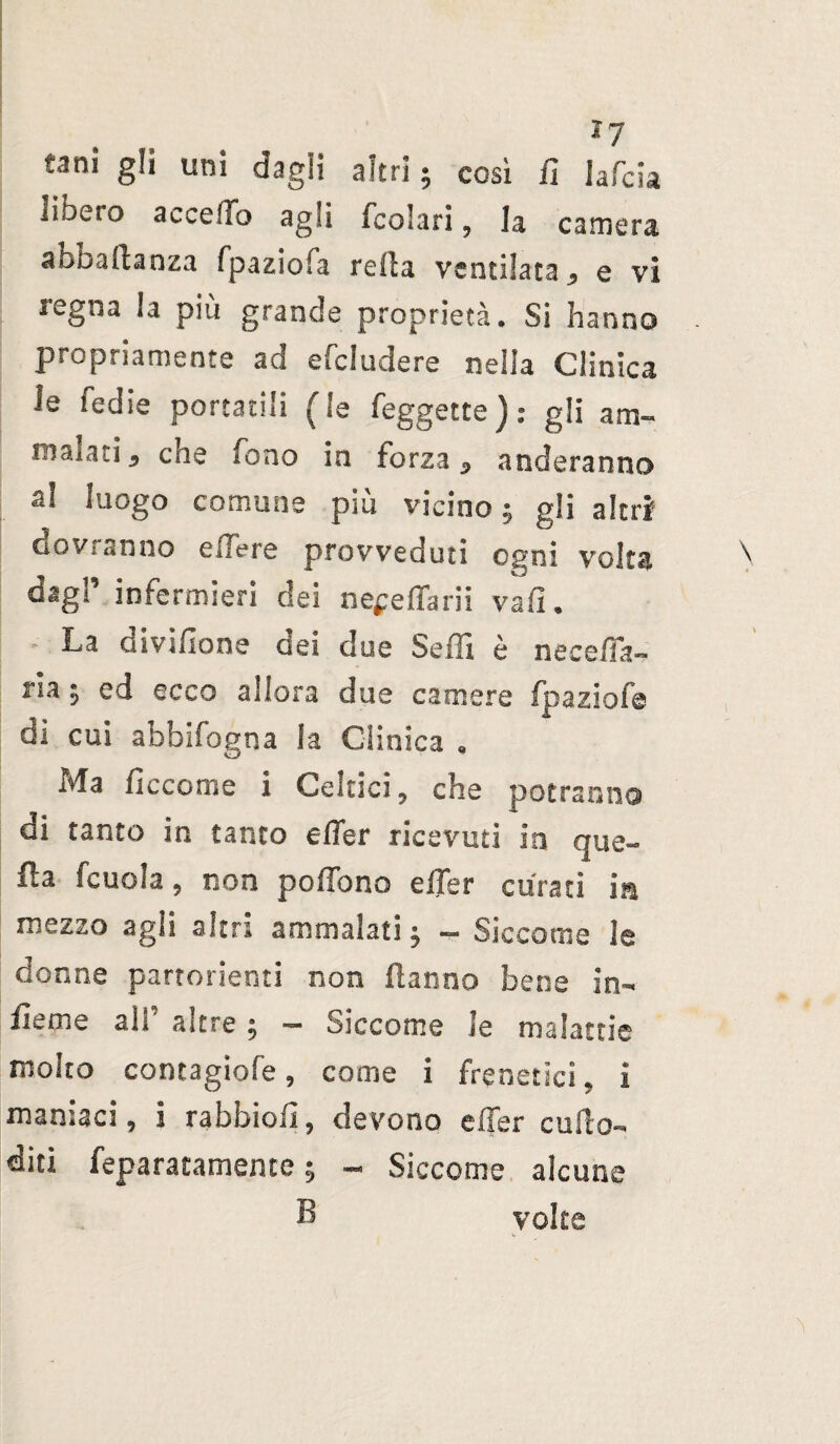 ì7 tam gli uni dagli altri ; così fi lafcia libero accedo agli fcolari , la camera abbaftanza fpazioia reila ventilata q vi legna !a più grande proprietà. Si hanno propriamente ad efcludere nella Clinica le fedie portatili (le feggette) : gli am- inaiati * eoe fono in forza 5 nuderanno al luogo comune più vicino; gli altri dovranno edere provveduti ogni volta dagP infermieri dei ne^effarii va fi. La aivifione dei due Sedi è ne ceda « ria ; ed ecco allora due camere fpaziofe dì cui abbifogna la Clinica « Ma fi eco ni e I Celtici, che potranno di tanto in tanto efier ricevuti in que¬ lla fcuola, non pedono elTer curati in mezzo agii altri ammalati ; - Siccome le donne partorienti non Hanno bene in- lìeme ali’ altre -, - Siccome le malattie molto contagiofe, come i frenetici, i maniaci, i rabbiolì, devono effer cullo- diti feparatamente ; - Siccome alcune B volte