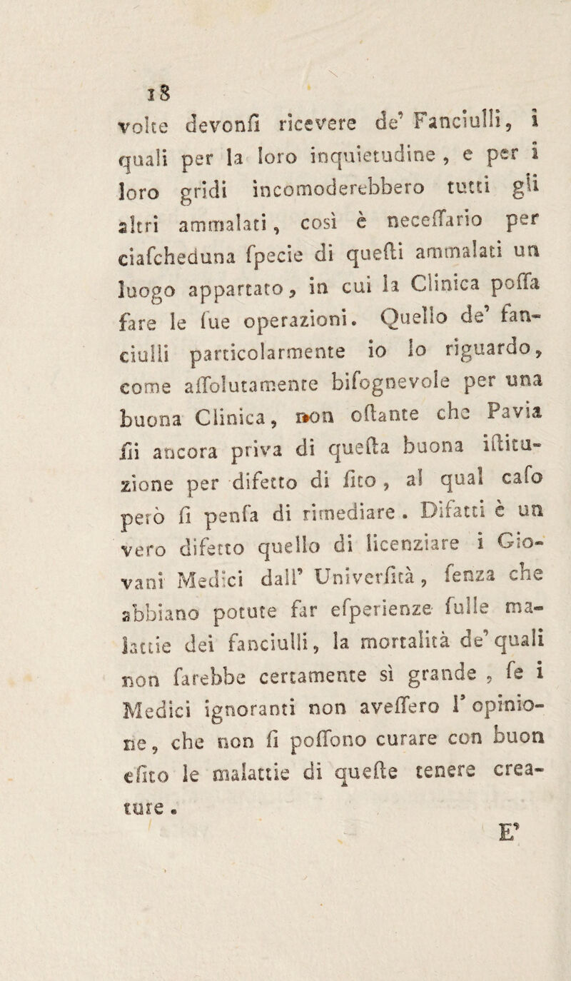 iS volte devenfl ricevere da'1 Fanciulli, ì quali per la loro inquietudine , e per i loro •'ridi incomoderebbero tutti gli altri ammalati, così è Decedano per ciafcheduna Ipecie di quelli ammalati un luogo appartato, in cui la Clinica poifa fare le lue operazioni. Quello de fan¬ ciulli particolarmente io lo riguardo, come affoiutameme bifognevole per una buona Clinica, »on oliarne che Pavia ili ancora priva di quella buona liiku- zione per difetto di Ìleo, a< qua» calo però fi pania di rimediare . Difatti è un vero difetto quello di licenziare i Gio¬ vani Medici dall’ Univerfità, fenza che abbiano potute far efperienze Culle ma¬ lattie dei fanciulli, la mortalità de’quali non farebbe certamente sì grande , fe i Medici ignoranti non avellerò l’opinio¬ ne, che non fi poffono curare con buon tfuo le malattie di quelle tenere crea¬ si iure •