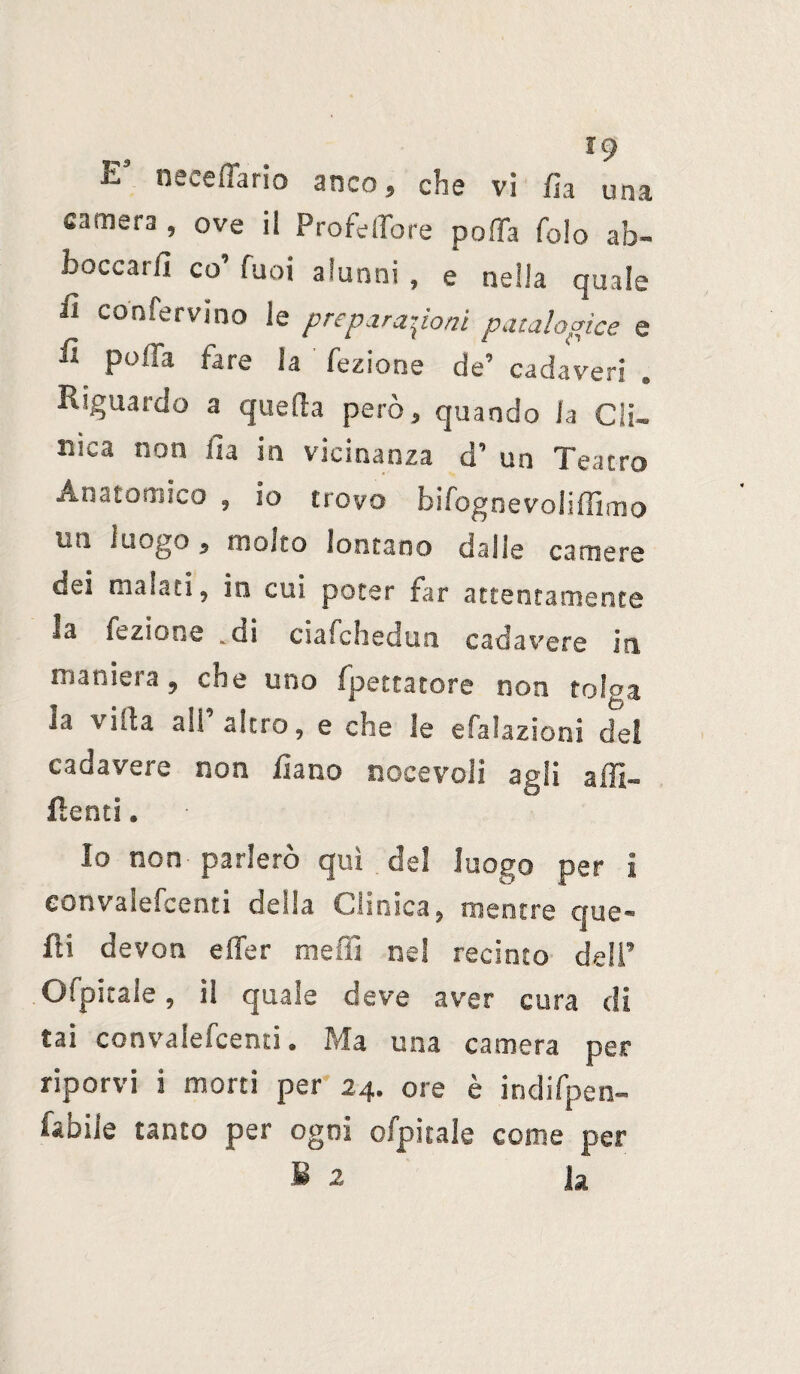 19 EJ neceffario anco, che vi fia una camera , ove il ProfelTore pofTa folo ab¬ boccarli co’ fuoi alunni , e nella quale fi confervino le preparazioni patalogìce e f polla fare la fezione de’ cadaveri Riguardo a quella però, quando la Cli¬ nica non Ila in vicinanza d’ un Teatro Anatomico , io trovo bifog ne voli (Timo un luogo, molto lontano dalle camere dei malati, in cui poter far attentamente la fezione .ui ciafcheuuo cadavere ita maniera, che uno fpettatore non tolga la viita all altro, e che le efalazioni del cadavere non fiano nocevoli agli affi¬ lienti . Io non parlerò qui del luogo per i eonvalefcenti della Clinica, mentre que¬ lli devoti e (Ter meffi nel recinto deli’ Ofpicale, il quale deve aver cura di tai eonvalefcenti. Ma una camera per riporvi i morti per 24. ore è indifpen- fabiie tanto per ogni ofpitale come per