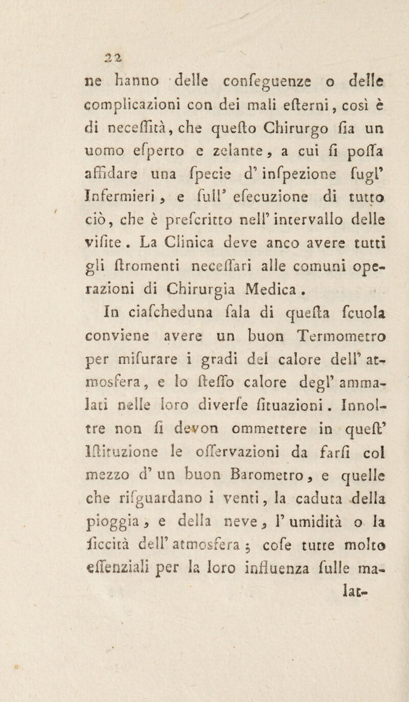 ne hanno delle confeguenze o delle complicazioni con dei mali edemi , così è di neceffità, che quello Chirurgo fia un uomo efperto e zelante * a cui lì polla affidare una fpecie a infpezione fu gl’ Infermieri * e full5 elocuzione di tutto « ciò, che è prefcritto nell’intervallo delie videe . La Clinica deve anco avere tutti gli dromenti neceffari alle comuni ope¬ razioni di Chirurgia Medica , In ciafcheduna Cala di quella fcuola conviene avere un buon Termometro per mìfurare i gradi dei calore deli’ at¬ mosfera, e lo dello calore degl1 amma¬ lati nelle loro diverfe Umazioni. !nnol¬ tre non fi devon ammettere in qued’ Idituzione le onervazioni da fard col mezzo d’un buon Barometro* e quelle che riguardano i venti, la caduca della pioggia 5 e della neve * l’umidità o la decita dell’ atmosfera $ cofe tutte molto dTenziali per la loro influenza falle ma¬ lata