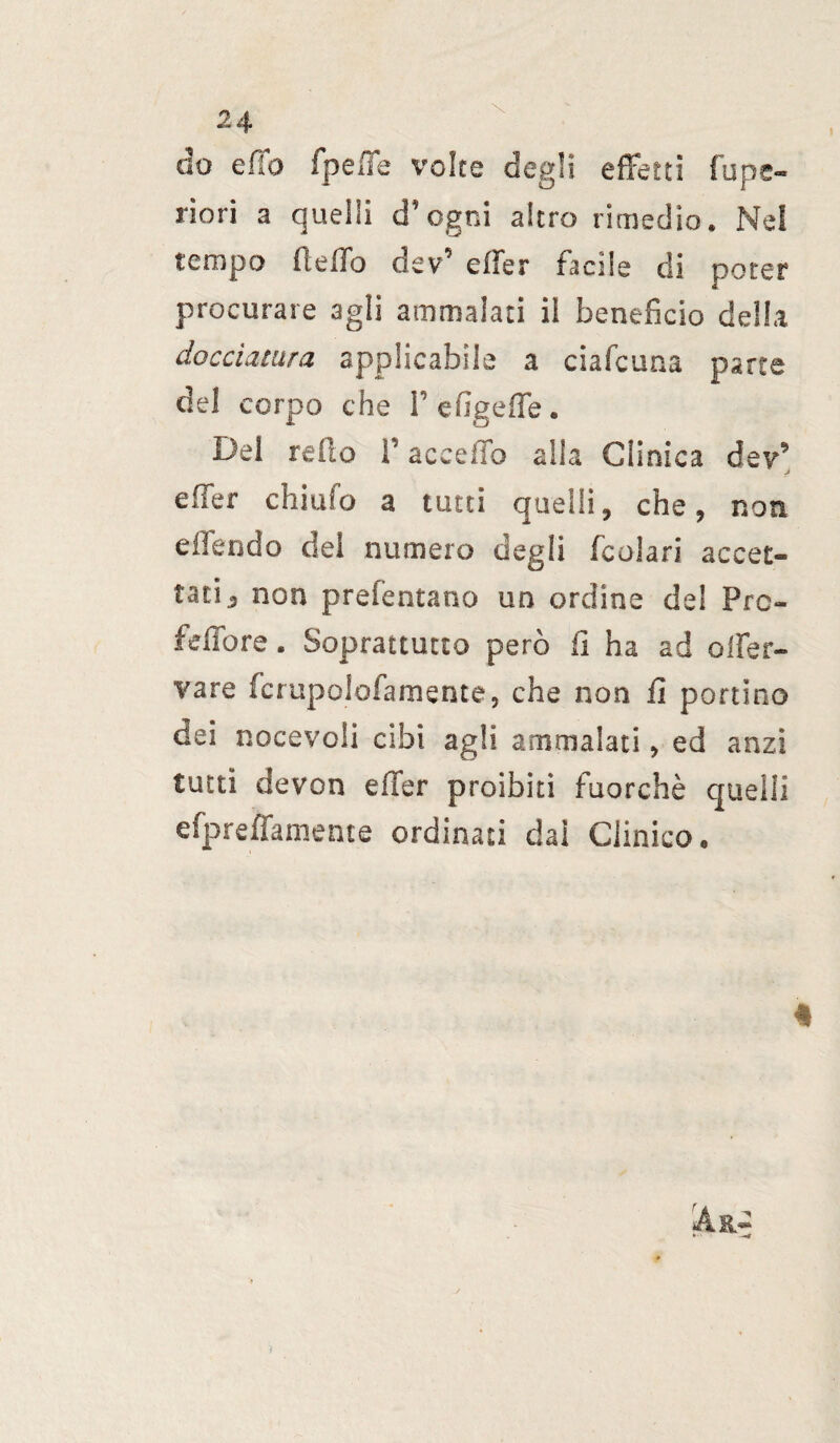 do e fio fpeffe volte degli effetti fu pe¬ neri a quelli d’ogni altro rimedio. Nel tempo fteffo dev’ effer facile di poter procurare agii ammalati il beneficio della docciatura applicabile a ciafcuna parte del corpo che f efigeffe. Del redo l’acceffo alla Clinica dev’ effer chiufo a tutti quelli, che, non elfendo del numero degli feoiari accet¬ tati, non prefentano un ordine del Prc- feffore. Soprattutto però fi ha ad ener¬ vare fcrupololamente, che non fi portino dei nocevoli cibi agli ammalati, ed anzi tutti devon effer proibiti fuorché quelli efpreffamente ordinati dai Clinico. « ì