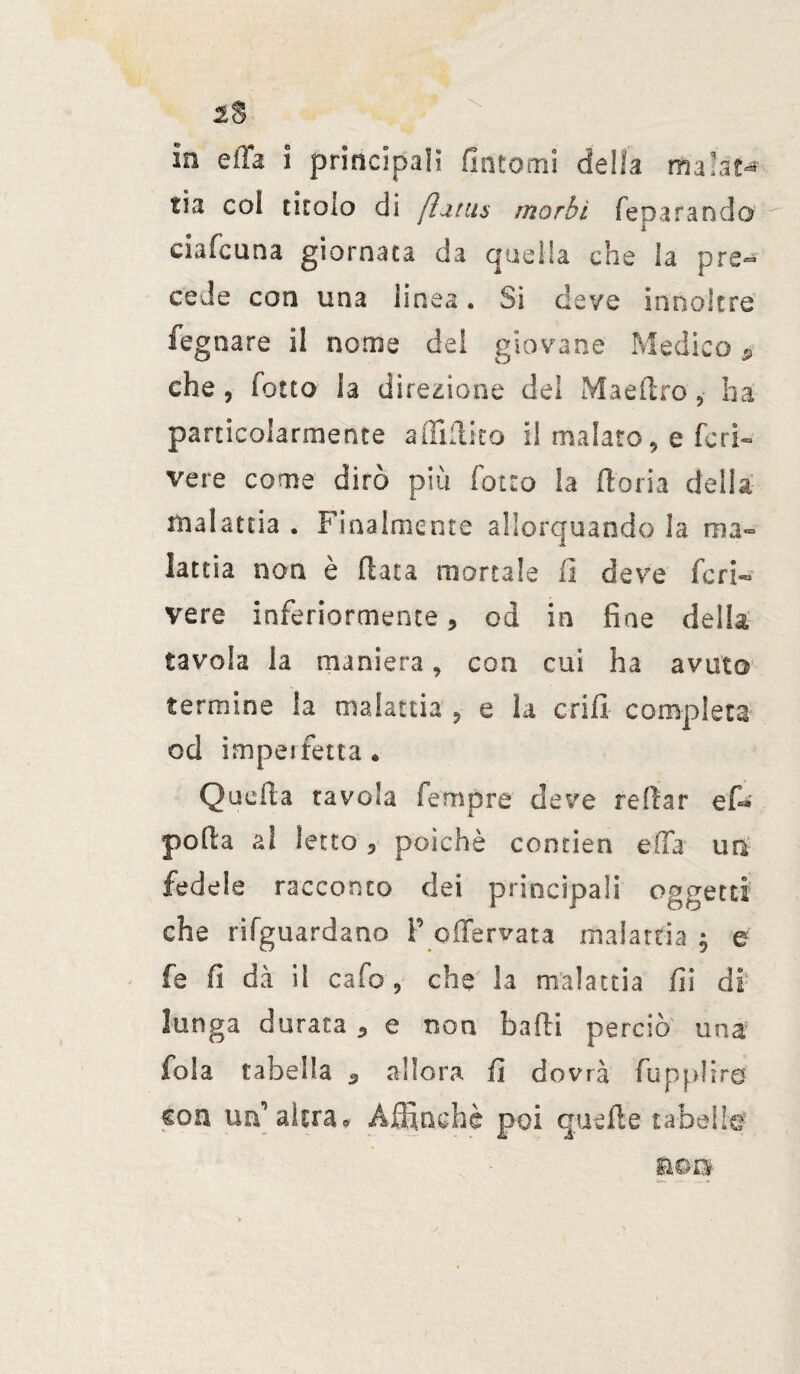 ìa ella i principali fintomi delia malata tia coi titolo di fiitiu morbi feparando1 i eia felina giornata da quella che la pre¬ cede con una linea. Si deve inno!tre fegnare il nome dei giovane Medico ? che, fotto la direzione dei Maeflro, ha particolarmente afliflito il malato, e feri- vere come dirò più fotto la ftoria delia malattia . Finalmente allorquando la ma¬ lattia non è (lata mortale fi deve fcri¬ vere inferiormente, od in fine della tavola la maniera, con cui ha avuto termine la malattia , e la cri fi completa od imperfetta. Quella tavola Tempre deve re dar e fi* polla al letto , poiché contien ella un fedele racconto dei principali oggetti che riguardano F offervata malattia $ e fe fi dà il cafo, che la malattia fii di lunga durata , e non badi perciò una fola tabella 3 allora fi dovrà fupplirs con un’altra* Affinchè poi quelle tabelle