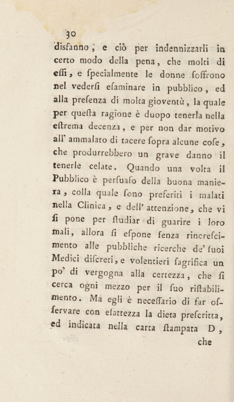 disfanno , e ciò per indennizzarli iti certo modo della pena , che moki di cffi * e fpecialmeute le donne foffrono nel vederli efaminare in pubblico, ed alla prefenza di moka gioventù, la quale per quella ragione è duopo tenerla nella e 11 re ma decenza , e per non dar motivo ail ammalato di tacere fopra alcune cofe$ che produrrebbero un grave danno i! tenerle celate* Quando una volta il Pubblico è perfualo della buona manie* ra 9 colla quale Zeno preferiti i malati neha Clinica , e dell attenzione 3 che vi li pone per itudiar di guarire i loro mali, Allora fi efpone lenza rincrefci» mento alle pubbliche ricerche de’luci Medici difereti * e volentieri fagrifica un po’ di vergogna alia certezza, che fi cerca ogni mezzo per il fuo riftafaiii- mento. Ma egli è neceffario di far of- fervare con elattezza la dieta preforma, «d indicata nella carta {lampara D ? ■ : che