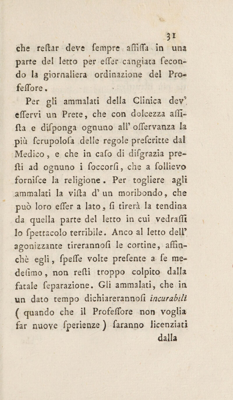 3* che reftar deve fempre affilia in una parte del Ietto per e (Ter cangiata fecon¬ do la giornaliera ordinazione del Pro*» febbre* Per gli ammalati della Clinica de?** effervi un Prete, che con dolcezza affl¬ ila e difponga ognuno alf offervanza la piu fcrupolofa delle regole prefcritte dal Medico , e che in calo di difgrazia pre- ili ad ognuno i foccorfi, che a follievo foranee la religione . Per togliere agli ammalati la villa d’ un moribondo, che può loro e (Ter a lato* fi tirerà la tendina da quella parte del letto in cui vedraffi lo fpettacolo terribile. Anco al letto dell’ agonizzante tireranno!! le cortine, affin¬ chè egli, fpeffe volte prefente a fe me¬ de (imo , non redi troppo colpito dalla fatale feparazione. Gli ammalati, che in, un dato tempo dichiareranno! incurabili ( quando che il Profefiore non voglia far nuove fperienze ) faranno licenziati dalla