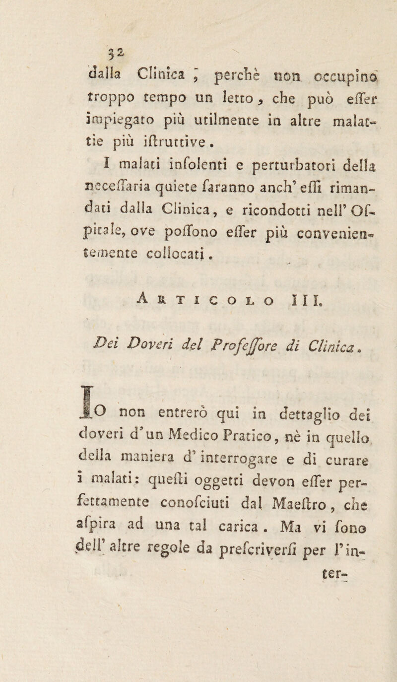 dalla Clinica , perchè non occupino' troppo tempo un letto * che può effer impiegato più utilmente in altre malat¬ tie più ift rutti ve . I malati infoienti e perturbatori della uccella ria quiete faranno aneli’ effi riman¬ dati dalla Clinica, e ricondotti nell’OC- pitale, ove poffono effer più conveaien^ temente collocati , Articolo III, Dei Doveri del Profetare di Clinica. Jo non entrerò qui in dettaglio dei doveri a’un Medico Pratico, nè in quello della maniera d’interrogare e dì curare i malati: quelli oggetti devon effer per¬ fettamente conofciuci dal Maeflro, che afpira ad una tal canea . Ma vi fono dell altre regole da preferì veri! per Fin- ter-