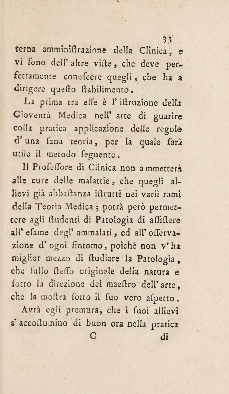 n terna amminiftrazione della Cllnica, e vi fono dell’altre vide* che deve per** fettamente conofcère quegli * che ha a dirigere quedo dabilimento. La prima tra effe è 1’ iftruzione della Gioventù Medica nell’ arte di guarire colla pratica applicazione delle regole à9 una lana teoria, per la quale farà utile il metodo feguente « li Profeffore dì Clinica non a annetterà alle cure delle malattie 9 che quegli al¬ lievi già abbaftanza idrutti nei va rii rami della Teorìa Medica ^ potrà però permet¬ tere agli fiudenti di Patologìa di affiderò all’ e fa me degl’ ammalati* ed ali’ offe r va- zione d* ogni fintomo, poiché non v'ha miglior mezzo di II odiare la Patologia, che fulio dello originale della natura e lotto la direzione del maedro dell’arte, che Sa moilra fotte il fuo vero afpetto. Avrà egli premura, che i fuoi allievi *' accodammo di buon ora nella pratica G di