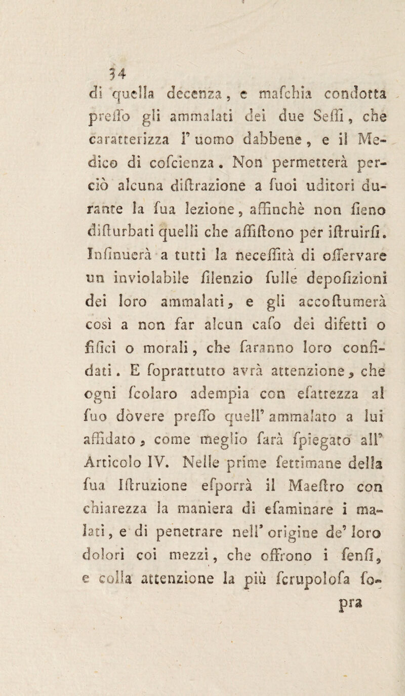 54 di quella decenza, e mafchia condotta preilo gli ammalati dei due Selli, che caratterizza l’uomo dabbene, e iì Me¬ dica di cofcienza . Non permetterà per¬ ciò alcuna diffrazione a luci uditori du¬ rante !a fua lezione 5 affinchè non fieno difturbati quelli che affifiono per iifruirfi. Infinùerà a tutti la neceffità di offervare un inviolabile filenzio fulle depofìzioni dei loro ammalati, e gli accofiumerà così a non far alcun caffi dei difetti o filici o morali, che faranno loro confi¬ dati. E foprattutto avrà attenzione, che ogni fcolaro adempia con efatrezza a! fuo dovere p re fio quell’ ammalato a lui affidato, come meglio farà fpiegato alF Articolo IV. Nelle prime fettimane delta fua I(eruzione esporrà il Maeflro con chiarezza la maniera di efaminare i ma¬ lati , e di penetrare nell9 origine de’ loro dolori coi mezzi, che offrono i fenfi, e colla attenzione la più fcrupolofa l'o¬ pra