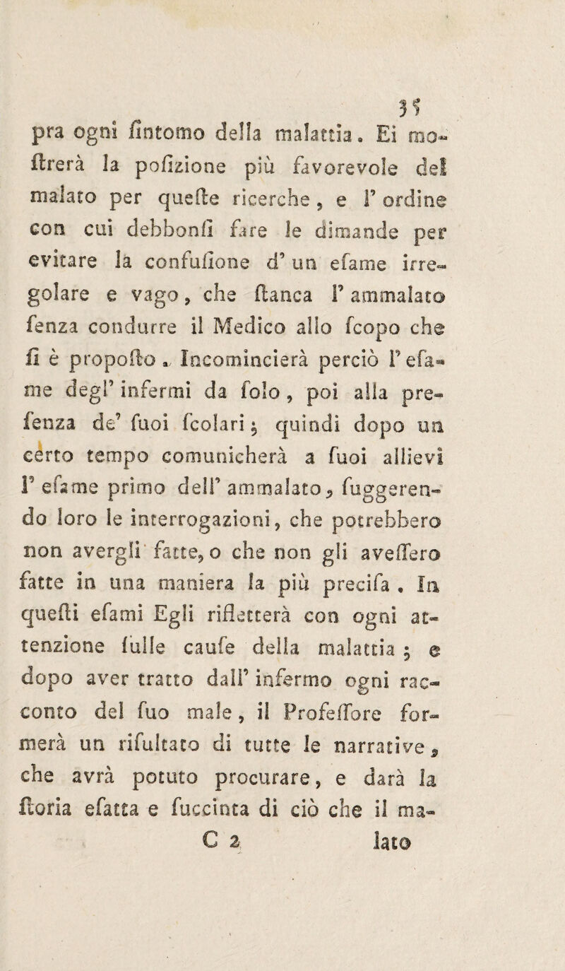 3S pra ogni /intorno della malattia. Ei mo- flrerà la polmone più favorevole del malato per quelle ricerche , e F ordine con cui defabonll fare le dimanda per evitare la confusone d’un efame irre¬ golare e vago, che fianca F ammalato fenza condurre il Medico allo fcopo che li è propelloIncomincierà perciò Fefa« me degl’ infermi da fole , poi alla pre- fenza de’ Tuoi fcolari ^ quindi dopo mi certo tempo comunicherà a fuoi allievi F efame primo delF ammalato* fuggeren- do loro le interrogazioni, che potrebbero non avergli fatte, o che non gii avellerò fatte in una maniera la più precifa , In quelli efami Egli rifletterà con ogni at¬ tenzione bulle caufe della malattia ; a dopo aver tratto dalF infermo ogni rac¬ conto de! fuo male, il Profetare for¬ merà un rifultato di tutte le narrative * che avrà potuto procurare, e darà la iloria sfatta e facciata di ciò che il ma- C 2 lato