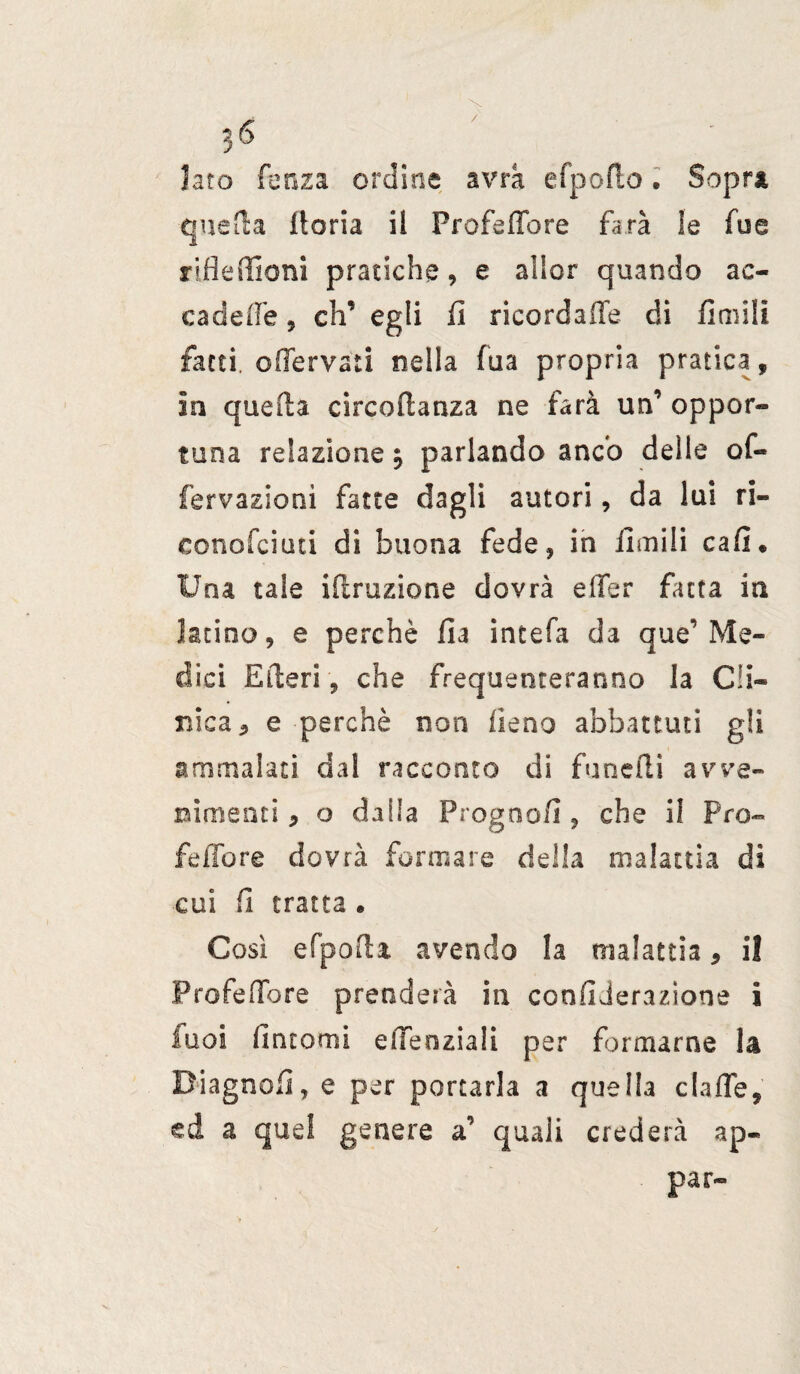 / 36 laro lonza ordine avrà efpoflo , Sopra quella ito ria il Profetare farà le fu e rifleffioni pratiche, e allor quando ac¬ cadere 9 eh’ egli fi ricordale di finiili fatti, ©(fervaci nella lua propria pratica, in quella circoilanza ne farà un’ oppor¬ tuna relazione $ parlando anco delle of- fervaziooì fatte dagli autori, da lui ri- conofciuti di buona fede, in limili cafi. Una tale iilruzione dovrà effer fatta in latino, e perchè ila intefa da que’Me¬ dici Erteti , che frequenteranno la Cli¬ nica 5 e perchè non fieno abbattuti gli ammalaci dal racconto di fanelli avve¬ nimenti , o dalla Progoo/i, che ii Pro- feifore dovrà formare della malattia di cui fi tratta . Cosi efpofH avendo la malattia, il Pro fedo re prenderà in confi Jerazione i luoi fintomi eiTeoziali per formarne la Biagnofi, e per portarla a quella clafle, ed a quel genere a’ quali crederà ap« par-