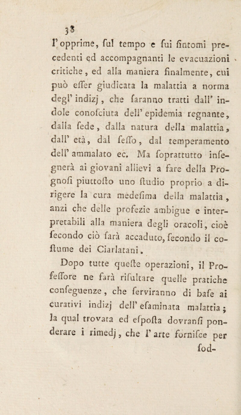 3? r opprime, fu! tempo e fui fintomi pre¬ cedenti ed accompagnanti le evacuazioni * critiche 9 ed alia maniera finalmente, cui può elTer giudicata la malattia a nonna degl’ indizj, che faranno tratti dall’ in¬ dole conofciuta dell’epidemia regnante, dalia fede 3 dalla natura della malattia $ dall’ età, dal fello, dal temperamento dell’ ammalato ec. Ma foprattutto infe- gnerà ai giovani allievi a fare della Pro- gnofì piattello uno {radio proprio a di¬ rigere la cura medefima della malattia , anzi che delle profezie ambigue e inter¬ pretabili alla maniera degli oracoli, cioè fecondo cìo tara accadute?, fecondo il co- fiume dei Ciarlatani * Dopo tutte quelle operazioni, i! Pro- feffore ne farà ribaltare quelle pratiche confeguenze, che fediranno di bafe ai curativi indizj dell’ efaminata malattia; la qua! trovata ed efpofta dovranfi pon¬ derare i rimedj, che T arte fornifee per fod-