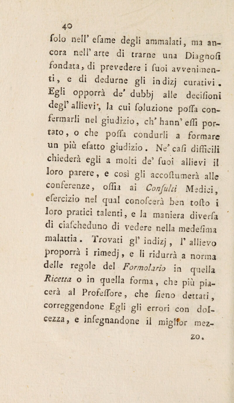 foie nell’ dame degli ammalati, ma an¬ cora nell’ arte di trarne una Diagnosi fondata, di precedere i suoi avvenimen¬ ti, e di dedurne gli indizj curativi. £gii opporrà de’ dubbj alle deci/ìoni degl allievi', la cui foluzione polla con¬ fermarli ne! giudizio, ch’hann’effi por¬ tato , o che polla condurli a formare un più d'atto giudizio. Ne’cab difficili chiederà egli a molti de’ Tuoi allievi il loro parere, e cosi gli accoflumerà alle conferenze, offia ai Confala Medici, Cieicizio nel qual conofcerà ben torto i l.-ro pratici talenti, e la maniera diverfa di ciafcheduno di vedere neila mede/ima malattia . Trovati gl’ indizj , j’ allievo proporrà i rimedj, e li ridurrà a norma deile regole del Formolario in quella Ricetta o in quella forma, che più pia¬ cerà al Profertore, che fieno dettati, correggendone Egli gli errori con dol¬ cezza, e infognandone il miglfor mez¬ zo.