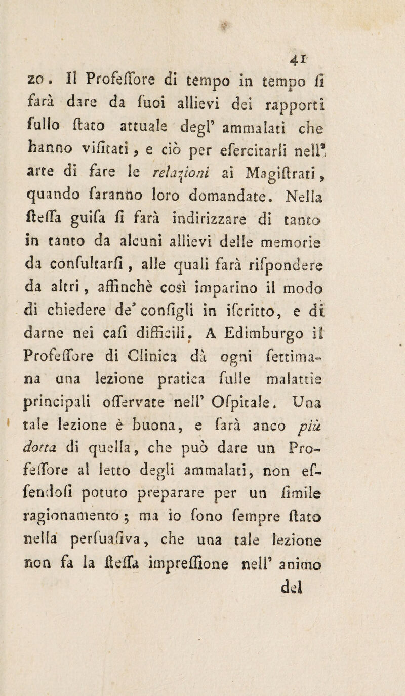 zo. Il Profeflore di tempo in tempo fi fara dare da fuoi allievi dei rapporti fallo flato attuale degl’ ammalati che hanno vifitati * e ciò per eferckarfi nell9 arte di fare le relazioni ai Magiflrati, quando faranno loro domandate» Nella fteffa guifa fi farà indi rizzare di tanto in tanto da alcuni allievi delle memorie da confukarfi , alle quali farà dipendere da altri, affinchè così imparino il modo di chiedere de* configli in ifcrkto, e di darne nei cali difficili. À Edimburgo il Profetare di Clinica dà ogni fettima- na una lezione pratica falle malattie principali offervate nelP Ofpitale * Una tale lezione è buona 9 e farà anco più dotta di quella 9 che può dare un Pro¬ fe (Tore al letto degli ammalaci, non ef~ fendofì potuto preparare per un limile ragionamento ; ma io fono femore (iato nella perfuahva, che una tale lezione non fa la ftefTa impreffione nell’ animo del