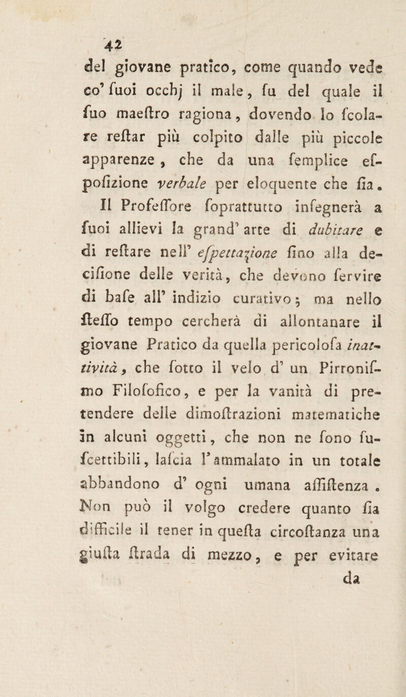 del giovane pratico, come quando vede co’ Tuoi occhj il male, fu del quale i! fuo maeftro ragiona, dovendo lo /cola¬ re rellar più colpito dalle più piccole apparenze , che da una femplice ef« pofizione verbale per eloquente che ila • Il Profeffiore foprattutto infegnerà a fuoi allievi la grand' arte di dubitare e di refiare ne IT efpenatone fino alla de- cifione delle verità, che devono fervire di baie ali’ indizio curativo 5 ma nello fteflb tempo cercherà di allontanare il giovane Pratico da quella perìcolofa inat-* tivitày che fiotto il velo d1 un Pirrooìf- ino Filofofico, e per la vanità di pre¬ tendere delle dimoflrazioni matematiche in alcuni oggetti, che non ne fono fu» fcettibiii, laida Vammalato in un totale abbandono d’ ogni umana affiflenza . Non può il volgo credere quanto fia difficile il tener in quella circoftanza una giuda firada di mezzo ? e per evitare da