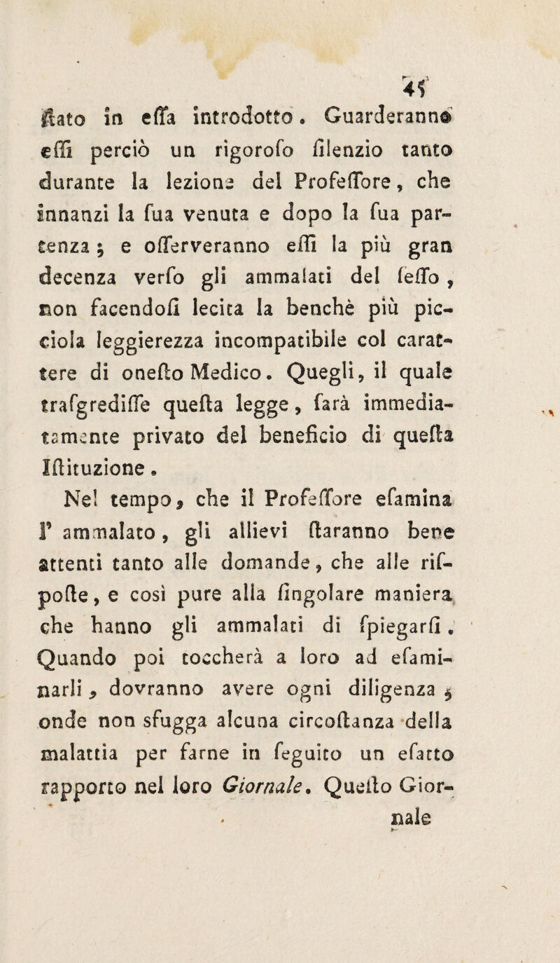 4< flato in efla introdotto. Guarderanno cffi perciò un rigorofo filenzio tanto durante la lezione dei ProfeìTore, che Innanzi la fua venuta e dopo la fua par¬ tenza ; e offerveranno effi la piu gran decenza verfo gli ammalati del fedo , non facendoli lecita la benché più pie- dola Ieggierezza incompatibile col carat¬ tere di onedo Medico. Quegli, il quale trafgredifle quella legge, farà immedia¬ tamente privato del beneficio di quella Iftituzione « Nd tempo 9 che il ProfeìTore efamina F ammalato, gli allievi daranno bene attenti tanto alle domande, che alle rii- pode, e così pure alla (ingoiare maniera che hanno gli ammalati di (piegarli. Quando poi toccherà a loro ad e fa mi¬ narli dovranno avere ogni diligenza $ onde non sfugga alcuna circodanza della malattia per farne in feguiro un efatto rapporto nel loro Giornale. Quello Gior¬ nale