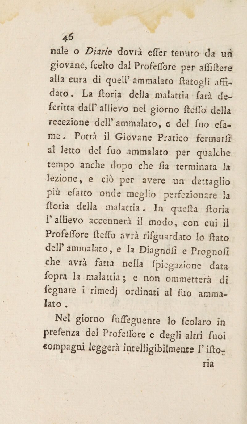 naie o Diario dovrà effer cenuro da un giovane, fcelro da! Profetare per affi (lere alla eura di quell’ ammalato flatogli affi- dato. La lloria delia malattia farà de¬ scritta dall’ allievo nel giorno fleffo della recezione dell’ammalato, e del iuo efa- me • Potrà il Giovane Pratico fermarli al letto del fuo ammalato per qualche tempo anche dopo che ila terminata la lezione, e ciò per avere un dettaglio piò matto onde meglio perfezionare Ja lloria della • malattia • In quella fioria P allievo accennerà il modo, con cui il Profedbre fleffo avrà riguardato Io flato di..u ammalato, e la Oiagnoii e Prounoii cne avrà fatta nella fpiegazione data fopra la malattia 5 e non ammetterà di fegnare i rimedj ordinati al fuo amma¬ lato . Ne! giorno fuffeguence Io fcolaro in prefenza dei Profeffore e degli altri fuoi compagni leggerà intelligibilmente V ilio» ria